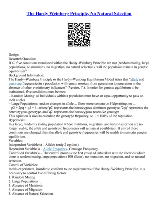 The Hardy Weinberg Principle, No Natural Selection
Design
Research Question:
If all five conditions mentioned within the Hardy–Weinberg Principle are met (random mating, large
populations, no mutations, no migration, no natural selection), will the population remain in genetic
equilibrium?
Background Information:
The Hardy–Weinberg Principle or the Hardy–Weinberg Equilibrium Model states that "allele and
genotype frequencies in a population will remain constant from generation to generation in the
absence of other evolutionary influences" (Version, T.). In order for genetic equilibrium to be
maintained, five conditions must be met:
– Random Mating: all individuals within a population must have an equal opportunity to pass on
their alleles
– Large Populations: random changes in allele ... Show more content on Helpwriting.net ...
– p2 + 2pq + q2 = 1 ; where 'p2' represents the homozygous dominant genotype, '2pq' represents the
heterozygous genotype, and 'q2' represents the homozygous recessive genotype
This equation is used to calculate the genotype frequency, so 1 = 100% of the population.
Hypothesis:
In a large, randomly mating population where mutations, migration, and natural selection are no
longer viable, the allele and genotypic frequencies will remain at equilibrium. If any of these
conditions are changed, then the allele and genotype frequencies will be unable to maintain genetic
equilibrium.
Variables:
Independent Variable(s) – Alleles (only 2 options)
Dependent Variable(s) – Allele Frequency, Genotype Frequency
Controlled Variable(s) – The control group is the first group of data taken with the cheerios where
there is random mating, large population (100 alleles), no mutations, no migration, and no natural
selection.
Control of Variables:
In this experiment, in order to conform to the requirements of the Hardy–Weinberg Principle, it is
necessary to control five differing factors:
1. Random Mating
2. Large Populations
3. Absence of Mutations
4. Absence of Migration
5. Absence of Natural Selection
 