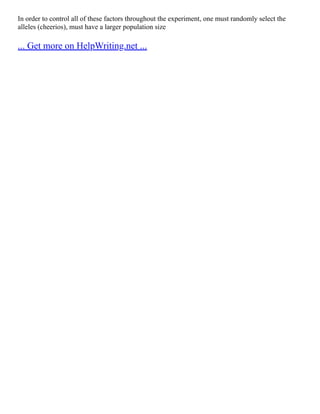 In order to control all of these factors throughout the experiment, one must randomly select the
alleles (cheerios), must have a larger population size
... Get more on HelpWriting.net ...
 