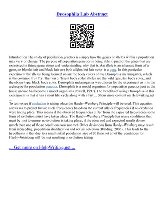 Drosophila Lab Abstract
Introduction The study of population genetics is simply how the genes or alleles within a population
may vary or change. The purpose of population genetics is being able to predict the genes that are
expressed in future generations and understanding why that is. An allele is an alternate form of a
gene, so blonde hair and black hair are both alleles but hair color is a gene. In this particular
experiment the alleles being focused on are the body colors of the Drosophila melanogaster, which
is the common fruit fly. The two different body color alleles are the wild type, tan body color, and
the ebony type, black body color. Drosophila melanogaster was chosen for the experiment as it is the
archetype for population genetics. Drosophila is a model organism for population genetics just as the
house mouse has become a model organism (Powell, 1997). The benefits of using Drosophila in this
experiment is that it has a short life cycle along with a fast ... Show more content on Helpwriting.net
...
To test to see if evolution is taking place the Hardy–Weinberg Principle will be used. This equation
allows us to predict future allele frequencies based on the current alleles frequencies if no evolution
were taking place. This means if the observed frequencies differ from the expected frequencies some
form of evolution must have taken place. The Hardy–Weinberg Principle has many conditions that
must be met to ensure no evolution is taking place, if the observed and expected results do not
match then one of those conditions was not met. Other deviations from Hardy–Weinberg may result
from inbreeding, population stratification and sexual selection (Balding, 2006). This leads to the
hypothesis in that due to a small initial population size of 20 flies not all of the conditions for
Hardy–Weinberg will be met resulting in evolution taking
... Get more on HelpWriting.net ...
 