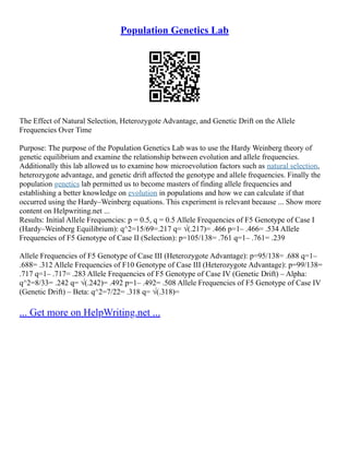 Population Genetics Lab
The Effect of Natural Selection, Heterozygote Advantage, and Genetic Drift on the Allele
Frequencies Over Time
Purpose: The purpose of the Population Genetics Lab was to use the Hardy Weinberg theory of
genetic equilibrium and examine the relationship between evolution and allele frequencies.
Additionally this lab allowed us to examine how microevolution factors such as natural selection,
heterozygote advantage, and genetic drift affected the genotype and allele frequencies. Finally the
population genetics lab permitted us to become masters of finding allele frequencies and
establishing a better knowledge on evolution in populations and how we can calculate if that
occurred using the Hardy–Weinberg equations. This experiment is relevant because ... Show more
content on Helpwriting.net ...
Results: Initial Allele Frequencies: p = 0.5, q = 0.5 Allele Frequencies of F5 Genotype of Case I
(Hardy–Weinberg Equilibrium): q^2=15/69=.217 q= √(.217)= .466 p=1– .466= .534 Allele
Frequencies of F5 Genotype of Case II (Selection): p=105/138= .761 q=1– .761= .239
Allele Frequencies of F5 Genotype of Case III (Heterozygote Advantage): p=95/138= .688 q=1–
.688= .312 Allele Frequencies of F10 Genotype of Case III (Heterozygote Advantage): p=99/138=
.717 q=1– .717= .283 Allele Frequencies of F5 Genotype of Case IV (Genetic Drift) – Alpha:
q^2=8/33= .242 q= √(.242)= .492 p=1– .492= .508 Allele Frequencies of F5 Genotype of Case IV
(Genetic Drift) – Beta: q^2=7/22= .318 q= √(.318)=
... Get more on HelpWriting.net ...
 