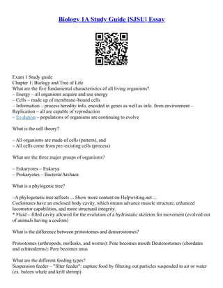 Biology 1A Study Guide [SJSU] Essay
Exam 1 Study guide
Chapter 1: Biology and Tree of Life
What are the five fundamental characteristics of all living organisms?
– Energy – all organisms acquire and use energy
– Cells – made up of membrane–bound cells
– Information – process heredity info. encoded in genes as well as info. from environment –
Replication – all are capable of reproduction
– Evolution – populations of organisms are continuing to evolve
What is the cell theory?
– All organisms are made of cells (pattern), and
– All cells come from pre–existing cells (process)
What are the three major groups of organisms?
– Eukaryotes – Eukarya
– Prokaryotes – Bacteria/Archaea
What is a phylogenic tree?
–A phylogenetic tree reflects ... Show more content on Helpwriting.net ...
Coelomates have an enclosed body cavity, which means advance muscle structure, enhanced
locomotor capabilities, and more structural integrity.
* Fluid – filled cavity allowed for the evolution of a hydrostatic skeleton for movement (evolved out
of animals having a coelom)
What is the difference between protostomes and deuterostomes?
Protostomes (arthropods, mollusks, and worms): Pore becomes mouth Deuterostomes (chordates
and echinoderms): Pore becomes anus
What are the different feeding types?
Suspension feeder – "filter feeder": capture food by filtering out particles suspended in air or water
(ex. baleen whale and krill shrimp)
 