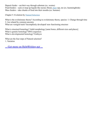 Deposit feeder – eat their way through substrate (ex. worms)
Fluid feeders – suck or mop up liquids like nectar, blood, plant sap, etc (ex. hummingbirds)
Mass feeders – take chunks of food into their mouths (ex. humans)
Chapter 5: Evolution by Natural Selection
What is the evolutionary theory? According to evolutionary theory, species: 1. Change through time
2. Are related by common ancestry
What are vestigial traits? Incompletely developed/ non–functioning structure
What is structural homology? Adult morphology [same bones, different sizes and places]
What is genetic homology? DNA sequences
What is developmental homology? Embryos
What are the four steps of Natural selection?
1. Variation
... Get more on HelpWriting.net ...
 