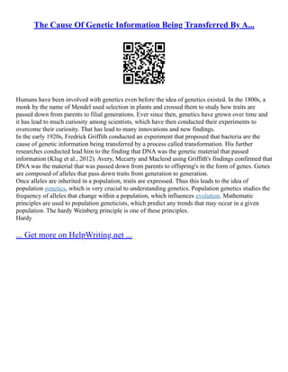 The Cause Of Genetic Information Being Transferred By A...
Humans have been involved with genetics even before the idea of genetics existed. In the 1800s, a
monk by the name of Mendel used selection in plants and crossed them to study how traits are
passed down from parents to filial generations. Ever since then, genetics have grown over time and
it has lead to much curiosity among scientists, which have then conducted their experiments to
overcome their curiosity. That has lead to many innovations and new findings.
In the early 1920s, Fredrick Griffith conducted an experiment that proposed that bacteria are the
cause of genetic information being transferred by a process called transformation. His further
researches conducted lead him to the finding that DNA was the genetic material that passed
information (Klug et al., 2012). Avery, Mccarty and Macleod using Griffith's findings confirmed that
DNA was the material that was passed down from parents to offspring's in the form of genes. Genes
are composed of alleles that pass down traits from generation to generation.
Once alleles are inherited in a population, traits are expressed. Thus this leads to the idea of
population genetics, which is very crucial to understanding genetics. Population genetics studies the
frequency of alleles that change within a population, which influences evolution. Mathematic
principles are used to population geneticists, which predict any trends that may occur in a given
population. The hardy Weinberg principle is one of these principles.
Hardy
... Get more on HelpWriting.net ...
 