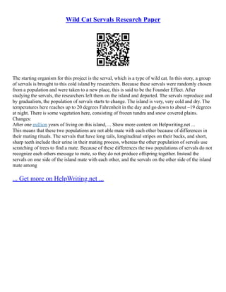 Wild Cat Servals Research Paper
The starting organism for this project is the serval, which is a type of wild cat. In this story, a group
of servals is brought to this cold island by researchers. Because these servals were randomly chosen
from a population and were taken to a new place, this is said to be the Founder Effect. After
studying the servals, the researchers left them on the island and departed. The servals reproduce and
by gradualism, the population of servals starts to change. The island is very, very cold and dry. The
temperatures here reaches up to 20 degrees Fahrenheit in the day and go down to about –19 degrees
at night. There is some vegetation here, consisting of frozen tundra and snow covered plains.
Changes:
After one million years of living on this island, ... Show more content on Helpwriting.net ...
This means that these two populations are not able mate with each other because of differences in
their mating rituals. The servals that have long tails, longitudinal stripes on their backs, and short,
sharp teeth include their urine in their mating process, whereas the other population of servals use
scratching of trees to find a mate. Because of these differences the two populations of servals do not
recognize each others message to mate, so they do not produce offspring together. Instead the
servals on one side of the island mate with each other, and the servals on the other side of the island
mate among
... Get more on HelpWriting.net ...
 