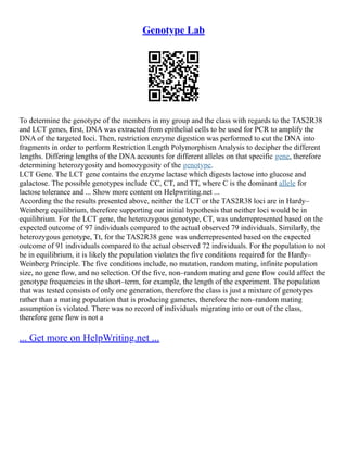 Genotype Lab
To determine the genotype of the members in my group and the class with regards to the TAS2R38
and LCT genes, first, DNA was extracted from epithelial cells to be used for PCR to amplify the
DNA of the targeted loci. Then, restriction enzyme digestion was performed to cut the DNA into
fragments in order to perform Restriction Length Polymorphism Analysis to decipher the different
lengths. Differing lengths of the DNA accounts for different alleles on that specific gene, therefore
determining heterozygosity and homozygosity of the genotype.
LCT Gene. The LCT gene contains the enzyme lactase which digests lactose into glucose and
galactose. The possible genotypes include CC, CT, and TT, where C is the dominant allele for
lactose tolerance and ... Show more content on Helpwriting.net ...
According the the results presented above, neither the LCT or the TAS2R38 loci are in Hardy–
Weinberg equilibrium, therefore supporting our initial hypothesis that neither loci would be in
equilibrium. For the LCT gene, the heterozygous genotype, CT, was underrepresented based on the
expected outcome of 97 individuals compared to the actual observed 79 individuals. Similarly, the
heterozygous genotype, Tt, for the TAS2R38 gene was underrepresented based on the expected
outcome of 91 individuals compared to the actual observed 72 individuals. For the population to not
be in equilibrium, it is likely the population violates the five conditions required for the Hardy–
Weinberg Principle. The five conditions include, no mutation, random mating, infinite population
size, no gene flow, and no selection. Of the five, non–random mating and gene flow could affect the
genotype frequencies in the short–term, for example, the length of the experiment. The population
that was tested consists of only one generation, therefore the class is just a mixture of genotypes
rather than a mating population that is producing gametes, therefore the non–random mating
assumption is violated. There was no record of individuals migrating into or out of the class,
therefore gene flow is not a
... Get more on HelpWriting.net ...
 