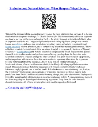 Evolution And Natural Selection: What Happens When Living...
"It is not the strongest of the species that survives, nor the most intelligent that survives. It is the one
that is the most adaptable to change." – Charles Darwin (5). The most necessary ability an organism
can have to survive on the always changing Earth is the ability to adapt; without the ability to adapt
an organism would die out. The gradual process by which living organisms change over time is
known as evolution. A change in a population's hereditary make–up leads to evolution through
natural selection, random processes, and is supported by disciplines including mathematics. "I have
called this principle, by which each slight variation, if useful, is preserved, by the term of Natural
Selection." – Charles Darwin (5). Natural selection is the process by which organisms that possess
favorable traits tend to survive and produce more offspring, passing down the favorable traits.
Evolution and natural selection change the allele (a variant of a gene) frequencies in a population,
and the organisms with the most favorable traits survive to reproduce. Over time the organisms
become better adapted for the changing ... Show more content on Helpwriting.net ...
Mathematics is one of them, an illustration of this is the Hardy–Weinberg equilibrium equation
model. This equation states that allele frequencies will remain constant without evolutionary
influences. A phylogenetic tree is another model. It is also known as an evolutionary tree; it shows
the evolutionary relationships among groups of organisms. Scientists use theses trees to make
predictions about fossils, and learn about the diversity, change, and order of evolution. Phylogenetic
trees offer a great deal of information on a group's evolutionary history. A cladogram is one more, it
is a branching diagram depicting relations among organisms. They show the order in which
characteristics arise. All of these are disciplines and models supporting biological
... Get more on HelpWriting.net ...
 