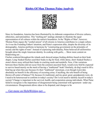 Rights Of Man Thomas Paine Analysis
Since its foundation, America has been illustrated by its elaborate composition of diverse cultures,
ethnicities, and nationalities. This "melting pot" analogy attempts to illustrate the equal
representation of all cultures within the nation's boundaries. In the "Rights of Man", however,
Thomas Paine argues the "cordial unison" of all citizens in America contributes to a single culture.
As it was the Founding Fathers' intention, and Paine's expression alike, despite the diversity of its
demographic, America performs in harmony by "constructing government on the principles of
society and the rights of man". Instead of expressing individuality, Paine believed all uniformities
brought about the single American identity. In cooking with garlic, ... Show more content on
Helpwriting.net ...
Finches scattered throughout the islands each showed unique feeding abilities based on their beak
shapes. Long–beaked finches used their beaks to dig for food, while dense, short–beaked finches a
stone's throw away utilized their beaks in cracking seeds and nutshells. Now, if the variations
between these finches did not occur from the common ancestral finch, would every bird be expected
to survive based merely on the merit of having a "traditional" beak? Similarly, do dog's need to lift a
hind leg up when they pee because it's their "traditional" stereotype, even though it provides
absolutely no benefit in the efficiency of excreting urine; if anything, the sole benefit of being
thrown off center of balance? Or, because it's traditional, and my great–great–grandparents were, do
I need to be heterosexual to conform in today's society? Do I even need to identify myself in today's
society? Change is important in the survival, health, and cooperation among individuals. What Paine
failed to recognize is the importance of disagreement being coterminal with agreement– under any
circumstances. Disagreement allows ideas to be disputed, and changes to be
... Get more on HelpWriting.net ...
 