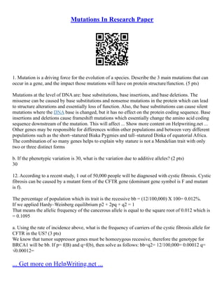 Mutations In Research Paper
1. Mutation is a driving force for the evolution of a species. Describe the 3 main mutations that can
occur in a gene, and the impact those mutations will have on protein structure/function. (5 pts)
Mutations at the level of DNA are: base substitutions, base insertions, and base deletions. The
missense can be caused by base substitutions and nonsense mutations in the protein which can lead
to structure alterations and essentially loss of function. Also, the base substitutions can cause silent
mutations where the DNA base is changed, but it has no effect on the protein coding sequence. Base
insertions and deletions cause frameshift mutations which essentially change the amino acid coding
sequence downstream of the mutation. This will affect ... Show more content on Helpwriting.net ...
Other genes may be responsible for differences within other populations and between very different
populations such as the short–statured Biaka Pygmies and tall–statured Dinka of equatorial Africa.
The combination of so many genes helps to explain why stature is not a Mendelian trait with only
two or three distinct forms
b. If the phenotypic variation is 30, what is the variation due to additive alleles? (2 pts)
30
12. According to a recent study, 1 out of 50,000 people will be diagnosed with cystic fibrosis. Cystic
fibrosis can be caused by a mutant form of the CFTR gene (dominant gene symbol is F and mutant
is f).
The percentage of population which its trait is the recessive bb = (12/100,000) X 100= 0.012%.
If we applied Hardy–Weinberg equilibrium p2 + 2pq + q2 = 1
That means the allelic frequency of the cancerous allele is equal to the square root of 0.012 which is
= 0.1095
a. Using the rate of incidence above, what is the frequency of carriers of the cystic fibrosis allele for
CFTR in the US? (3 pts)
We know that tumor suppressor genes must be homozygous recessive, therefore the genotype for
BRCA1 will be bb. If p= f(B) and q=f(b), then solve as follows: bb=q2= 12/100,000= 0.00012 q=
√0.00012=
... Get more on HelpWriting.net ...
 
