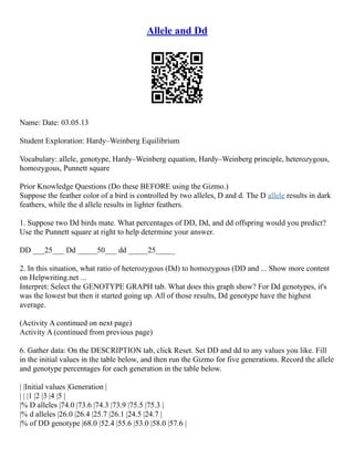 Allele and Dd
Name: Date: 03.05.13
Student Exploration: Hardy–Weinberg Equilibrium
Vocabulary: allele, genotype, Hardy–Weinberg equation, Hardy–Weinberg principle, heterozygous,
homozygous, Punnett square
Prior Knowledge Questions (Do these BEFORE using the Gizmo.)
Suppose the feather color of a bird is controlled by two alleles, D and d. The D allele results in dark
feathers, while the d allele results in lighter feathers.
1. Suppose two Dd birds mate. What percentages of DD, Dd, and dd offspring would you predict?
Use the Punnett square at right to help determine your answer.
DD ___25___ Dd _____50___ dd _____25_____
2. In this situation, what ratio of heterozygous (Dd) to homozygous (DD and ... Show more content
on Helpwriting.net ...
Interpret: Select the GENOTYPE GRAPH tab. What does this graph show? For Dd genotypes, it's
was the lowest but then it started going up. All of those results, Dd genotype have the highest
average.
(Activity A continued on next page)
Activity A (continued from previous page)
6. Gather data: On the DESCRIPTION tab, click Reset. Set DD and dd to any values you like. Fill
in the initial values in the table below, and then run the Gizmo for five generations. Record the allele
and genotype percentages for each generation in the table below.
| |Initial values |Generation |
| | |1 |2 |3 |4 |5 |
|% D alleles |74.0 |73.6 |74.3 |73.9 |75.5 |75.3 |
|% d alleles |26.0 |26.4 |25.7 |26.1 |24.5 |24.7 |
|% of DD genotype |68.0 |52.4 |55.6 |53.0 |58.0 |57.6 |
 