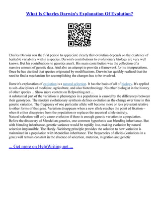 What Is Charles Darwin's Explanation Of Evolution?
Charles Darwin was the first person to appreciate clearly that evolution depends on the existence of
heritable variability within a species. Darwin's contributions to evolutionary biology are very well
known. But his contributions to genetics aren't. His main contribution was the collection of a
massive amount of genetic data. And also an attempt to provide a framework for its interpretations.
Once he has decided that species originated by modifications, Darwin has quickly realized that the
need to find a mechanism for accomplishing the changes has to be involved.
Darwin's explanation of evolution is a natural selection. It has the basis of all of biology. It's applied
to sub–disciplines of medicine, agriculture, and also biotechnology. No other biologist in the history
of other species ... Show more content on Helpwriting.net ...
A substantial part of the variation in phenotypes in a population is caused by the differences between
their genotypes. The modern evolutionary synthesis defines evolution as the change over time in this
genetic variation. The frequency of one particular allele will become more or less prevalent relative
to other forms of that gene. Variation disappears when a new allele reaches the point of fixation –
when it either disappears from the population or replaces the ancestral allele entirely.
Natural selection will only cause evolution if there is enough genetic variation in a population.
Before the discovery of Mendelian genetics, one common hypothesis was blending inheritance. But
with blending inheritance, genetic variance would be rapidly lost, making evolution by natural
selection implausible. The Hardy–Weinberg principle provides the solution to how variation is
maintained in a population with Mendelian inheritance. The frequencies of alleles (variations in a
gene) will remain constant in the absence of selection, mutation, migration and genetic
... Get more on HelpWriting.net ...
 
