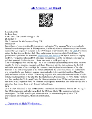 Alu Sequence Lab Report
Kearra Barretto
Dr. Rupa Tuan
BIO–1103–L–04: General Biology II Lab
25 April 2018
The Presence of the Alu Sequence Using PCR
Introduction
For millions of years, repetitive DNA sequences such as the "Alu sequence" have been randomly
inserted in the human genome. In this experiment, I will study whether or not the repetitive element
such as the "Alu sequence" is present in the PV92 region of chromosome 16 of my DNA. I will then
gather the data from my Biology Lab Class and compare it with those of the United States. To
perform this experiment, the method of Polymerase Chain Reaction (PCR) will be used to amplify
the DNA. The purpose of using PCR is to create enough mass in order for it to run on the agarose
gel electrophoresis. Performing this ... Show more content on Helpwriting.net ...
After it was expelled back into the cup, 1 ml of the saline rise was transferred into a micro test tube
in order for it to be spun in a balanced centrifuge. The micro test tube that contained the 1 ml of
saline rise was inside of the centrifuge for 2 minutes, resulting in cells at the bottom of the tube.
Since all of the cells were present at the bottom of the tube, the saline was poured off and the tube
was vortexed to be sure that there were no clumps of cells. Afterward, the InstaGene Master Mix
(which removes cofactor to inhibit DNA cutting enzymes) was vortexed with the saline rise in order
to fully mix the contents of the tube (Bio–Rad Laboratories, Chromosome 16: PV92 PCR). The tube
was then incubated at 56 degrees Celsius for 10 minutes to inactivate DNAses and put on a second
heat block at 100 degrees Celsius for 5 minutes to disrupt cell membranes. The tubes were put into a
centrifuge then cooled down in a 4 degrees' Celsius fridge.
PCR
20 ul of DNA was added to 20ul of Master Mix. The Master Mix contained primers, dNTPs, Mg2+,
Taq DNA polymerase, and yellow dye. Both the DNA and Master Mix were mixed with the
micropipette. The DNA was then put into the thermal cycler containing 40 cycles of PCR
amplification, amounting to 3.5 hours of amplification.
Gel
... Get more on HelpWriting.net ...
 