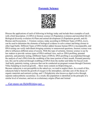 Forensic Science
Discuss the applications of each of following in biology today and include three examples of each
with a brief description. (1) DNA in forensic science (2) Population evolution and microbial life (3)
Biological diversity evolution (4) Plant and animal development (5) Population growth, and (6)
Biomes and Ecosystems. 1. Forensic science, today according to Different Types of DNA, (n.d.),
can be used to determine the elements of biological evidence to solve crimes and bring closure to
other legal battle. Different Types of DNA further added, because human DNA is incomparable, and
DNA testing can verify individuals bringing certainty to unanswered questions, forensic science was
able to influences different areas of society. With this type of certainty, forensic science is use by
law makers to provide various types of DNA outlined view, such as: DNA profiling, prenatal
paternity, and paternity testing, (Different Types of DNA). DNA profiling is accomplished through
the analysis of one's DNA from the swabbing of the inner portion of their mouth. Prenatal paternity
test, this can be achieved through swabbing of DNA from the mother and father for buccal swab.
And lastly, paternity testing, a process that can be conducted on pregnant women through Chorionic
Villus Sampling to resolved growth ... Show more content on Helpwriting.net ...
Because eukaryote is not perceptible to the naked eye, we tend to neglect them. As a result of this,
eukaryote help to furnish the growth of oxygen in the atmosphere, and take care of the decay of
organic materials and nutrient cycling, and 3. Polyphyletic also known as algal evolve through
separate endosymbiotic occurrence. As a result, this population is identified on the principle of a
similar level of structure, and not on evolutionary origins (Plant and Animal
... Get more on HelpWriting.net ...
 