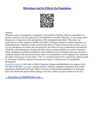 Migration And Its Effects On Population
Abstract:
Migration such as immigration or emigration is the transfer of alleles, which are responsible for
genetic variations, from the gene pool of one population to another. Therefore, it may change allele
frequencies or range due to the reproduction of the immigrated individuals. This study was
performed to see how migration modifies the effects of frequent disasters on allele frequencies in
moth populations. Migration would counteract the effects of natural disasters that increase genetic
drift by introducing new alleles into the gene pool; this allows for new combinations and increases
variability within populations. Keeping all other factors constant, PopGen was used to maneuver
Hardy–Weinberg's equilibrium parameters where different levels of migration decreases the harm
caused by frequent and occasional disaster rates in a set population. As the migratory rate increases,
the relative frequencies of each allele–"A"& "a" remained closed to 0.5, respectively, indicating that
by increasing variability, migration decreases the impacts of disaster rates on a population.
Introduction:
Population genetics is the study of alleles' frequency changes and distributions in response to the
five factors that drive evolution– natural selection, mutation, migration and genetic drift, within
populations (McDonald and Linde, 2002). It focuses on interbreeding populations' overall gene
pool, and whether the present alleles changes over time. Alleles are gene variants at a loci in a
... Get more on HelpWriting.net ...
 
