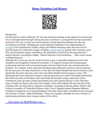 Dotus Variation Lab Report
Introduction
For the past few weeks in Biology 107, the class has been touching on the subject of evolution and
how it is brought about through various processes. Evolution is a concept that has been researched
extensively for over a century now and continues to bring interesting findings day after day.
According to the Hardy–Weinberg law (a principle that contributes to the understanding of
evolution) first introduced by Godfrey Hardy and Wilhelm Weinberg states that there are five
possible agents of evolutionary change, including: natural selection, genetic drift, mutations, gene
flow, and nonrandom mating. Nonetheless, the mechanism of interest for this particular lab is
natural selection. According to Mader, "Natural Selection is the mechanism, ... Show more content
on Helpwriting.net ...
Although this is only one case the results all seem to give a reasonable explanation to how this
simulation can be applied in natural environments. It is logical to assume that the phenotypes
(colors) that stand out in the environment (map) will most likely be the ones selected (eaten) by
predators. For example, in this experiment the phenotypes subjected to positive selection pressure
for the most part were dark colored dots or dots that were better blended into the environment, more
specifically the green and clear colors who most likely blended with the grasses or trees. The
phenotypes that were subjected to negative selection pressure were much of the bright colored dots
that stood out in the environment, more specifically the hot pink, orange, and yellow colors.
Furthermore, there are many similar documented cases and scenarios that go to show that these
types of results are likely in the wild. One example is that of the tadpole fish who alter their body
symmetry (the way they look) in response to predators. According to Herzog, Rabus, Ribeiro and
Laforsch (coauthors of "Inducible Defenses with a 'Twist': Daphnia barbata Abandons Bilateral
Symmytry in Response to an Ancient Predator,") the body torsion likely contributes to the increased
survival rate of Triops– induced D.barbata." These two examples, although not even a fraction of
experiments performed, show strong evidence of the effects
... Get more on HelpWriting.net ...
 