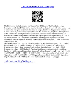 The Distribution of Alu Genotypes
The Distribution of Alu Genotypes in a Group of Level 4 Students The Distribution of Alu
Genotypes Introduction DNA is mostly found in the nucleus of nearly every cell in the human body,
it contains the biological instructions that make us unique. Located on the genome at different
locations are short, identifiable sequences known as Alu insertion polymorphisms. The application
of Alu elements has recently become used in forensic identification and paternity testing. Alu
elements are found in nearly one million copies per haploid gene which approximately 5 – 10% of
the human genome. The Alu elements can be found bordering genes or gathered with other
interspersed repeated sequences (Primrose 1998). Alu elements are repeated ... Show more content
on Helpwriting.net ...
2 (+ +) 14 (+ –) 15 (– –) TPA–25 n = 31 Total alleles = 62 9 (+ +) 18 + alleles 11 (+ –) 11 + alleles
11 – alleles 11 (– –) 22 – alleles Frequency of + allele = 29 62 Frequency of + allele = 0.47
Frequency of – allele = Total number of + alleles Total alleles Frequency of – allele = 33 62
Frequency of – allele = 0.53 The Hardy Weinberg Equilibrium equation is as follows, with the
fraction of + alleles denoted by p and the fraction of – alleles denoted by q. p2 + 2pq + q2 = 1 0.472
+ 2(0.47)(0.53) + 0.532 = 1 0.2209 + 0.4982 + 0.2809 = 1 Expected number of individuals with (+
+) genotype = p2N = 0.2209 X 31 = 6.8479 Expected number of individuals with (+ –) genotype =
2pq = 0.4982 X 31 = 15.4442 Expected number of individuals with (– –) genotype
... Get more on HelpWriting.net ...
 