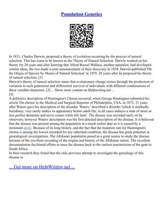 Population Genetics
In 1831, Charles Darwin, proposed a theory of evolution occurring by the process of natural
selection. This has come to be known as the Theory of Natural Selection. Darwin worked on his
theory for 20 years and after learning that Alfred Russel Wallace, another naturalist, had developed
similar ideas, the two made a joint announcement of their discovery in 1858. Darwin published 'On
the Origin of Species by Means of Natural Selection' in 1859, 28 years after he proposed his theory
of natural selection. [1]
Darwin's theory of natural selection states that evolutionary change comes through the production of
variation in each generation and differential survival of individuals with different combinations of
these variable characters. [2] ... Show more content on Helpwriting.net ...
[4]
A definitive description of Huntington's Chorea occurred, when George Huntington submitted his
article 'On chorea' to the Medical and Surgical Reporter of Philadelphia, USA, in 1872, 31 years
after Waters gave his description of the disorder. Waters ' described a disorder 'which is markedly
hereditary, very rarely makes its appearance before adult life, in all cases induces a state of more or
less perfect dementia and never ceases while life lasts'. The disease was recorded early on by
observers; however Waters' description was the first detailed description of the disease. It is believed
that the disease was present among the population at a much earlier date as it is caused by a
dominant allele. Because of its long history, and the fact that the mutation rate for Huntington's
chorea is among the lowest recorded for any inherited condition, the disease has great potential in
genealogical investigations. The Afrikaner population posed as a great source to study the disease
because of the excellent recording of the origins and history of the Afrikaner nation. The excellent
documentation facilitated efforts to trace the disease back to the earliest transmission of the gene to
South Africa.
In their research they found that the only previous attempt to investigate the genealogy of this
disease in
... Get more on HelpWriting.net ...
 