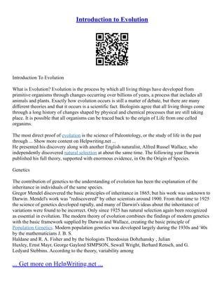 Introduction to Evolution
Introduction To Evolution
What is Evolution? Evolution is the process by which all living things have developed from
primitive organisms through changes occurring over billions of years, a process that includes all
animals and plants. Exactly how evolution occurs is still a matter of debate, but there are many
different theories and that it occurs is a scientific fact. Biologists agree that all living things come
through a long history of changes shaped by physical and chemical processes that are still taking
place. It is possible that all organisms can be traced back to the origin of Life from one celled
organims.
The most direct proof of evolution is the science of Paleontology, or the study of life in the past
through ... Show more content on Helpwriting.net ...
He presented his discovery along with another English naturalist, Alfred Russel Wallace, who
independently discovered natural selection at about the same time. The following year Darwin
published his full theory, supported with enormous evidence, in On the Origin of Species.
Genetics
The contribution of genetics to the understanding of evolution has been the explanation of the
inheritance in individuals of the same species.
Gregor Mendel discovered the basic principles of inheritance in 1865, but his work was unknown to
Darwin. Mendel's work was "rediscovered" by other scientists around 1900. From that time to 1925
the science of genetics developed rapidly, and many of Darwin's ideas about the inheritance of
variations were found to be incorrect. Only since 1925 has natural selection again been recognized
as essential in evolution. The modern theory of evolution combines the findings of modern genetics
with the basic framework supplied by Darwin and Wallace, creating the basic principle of
Population Genetics. Modern population genetics was developed largely during the 1930s and '40s
by the mathematicians J. B. S.
Haldane and R. A. Fisher and by the biologists Theodosius Dobzhansky , Julian
Huxley, Ernst Mayr, George Gaylord SIMPSON, Sewall Wright, Berhard Rensch, and G.
Ledyard Stebbins. According to the theory, variability among
... Get more on HelpWriting.net ...
 