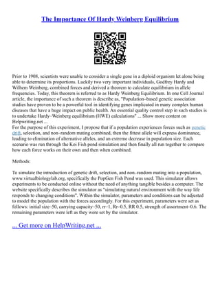 The Importance Of Hardy Weinberg Equilibrium
Prior to 1908, scientists were unable to consider a single gene in a diploid organism let alone being
able to determine its proportions. Luckily two very important individuals, Godfrey Hardy and
Wilhem Weinberg, combined forces and derived a theorem to calculate equilibrium in allele
frequencies. Today, this theorem is referred to as Hardy Weinberg Equilibrium. In one Cell Journal
article, the importance of such a theorem is describe as, "Population–based genetic association
studies have proven to be a powerful tool in identifying genes implicated in many complex human
diseases that have a huge impact on public health. An essential quality control step in such studies is
to undertake Hardy–Weinberg equilibrium (HWE) calculations" ... Show more content on
Helpwriting.net ...
For the purpose of this experiment, I propose that if a population experiences forces such as genetic
drift, selection, and non–random mating combined, then the fittest allele will express dominance,
leading to elimination of alternative alleles, and an extreme decrease in population size. Each
scenario was run through the Koi Fish pond simulation and then finally all run together to compare
how each force works on their own and then when combined.
Methods:
To simulate the introduction of genetic drift, selection, and non–random mating into a population,
www.virtualbiologylab.org, specifically the PopGen Fish Pond was used. This simulator allows
experiments to be conducted online without the need of anything tangible besides a computer. The
website specifically describes the simulator as "simulating natural environment with the way life
responds to changing conditions". Within the simulator, parameters and conditions can be adjusted
to model the population with the forces accordingly. For this experiment, parameters were set as
follows: initial size–50, carrying capacity–50, rr–1, Rr–0.5, RR 0.5, strength of assortment–0.6. The
remaining parameters were left as they were set by the simulator.
... Get more on HelpWriting.net ...
 