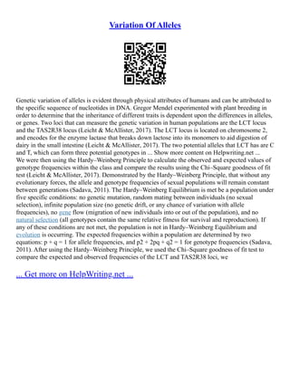 Variation Of Alleles
Genetic variation of alleles is evident through physical attributes of humans and can be attributed to
the specific sequence of nucleotides in DNA. Gregor Mendel experimented with plant breeding in
order to determine that the inheritance of different traits is dependent upon the differences in alleles,
or genes. Two loci that can measure the genetic variation in human populations are the LCT locus
and the TAS2R38 locus (Leicht & McAllister, 2017). The LCT locus is located on chromosome 2,
and encodes for the enzyme lactase that breaks down lactose into its monomers to aid digestion of
dairy in the small intestine (Leicht & McAllister, 2017). The two potential alleles that LCT has are C
and T, which can form three potential genotypes in ... Show more content on Helpwriting.net ...
We were then using the Hardy–Weinberg Principle to calculate the observed and expected values of
genotype frequencies within the class and compare the results using the Chi–Square goodness of fit
test (Leicht & McAllister, 2017). Demonstrated by the Hardy–Weinberg Principle, that without any
evolutionary forces, the allele and genotype frequencies of sexual populations will remain constant
between generations (Sadava, 2011). The Hardy–Weinberg Equilibrium is met be a population under
five specific conditions: no genetic mutation, random mating between individuals (no sexual
selection), infinite population size (no genetic drift, or any chance of variation with allele
frequencies), no gene flow (migration of new individuals into or out of the population), and no
natural selection (all genotypes contain the same relative fitness for survival and reproduction). If
any of these conditions are not met, the population is not in Hardy–Weinberg Equilibrium and
evolution is occurring. The expected frequencies within a population are determined by two
equations: p + q = 1 for allele frequencies, and p2 + 2pq + q2 = 1 for genotype frequencies (Sadava,
2011). After using the Hardy–Weinberg Principle, we used the Chi–Square goodness of fit test to
compare the expected and observed frequencies of the LCT and TAS2R38 loci, we
... Get more on HelpWriting.net ...
 