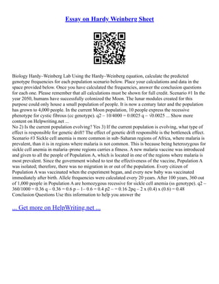 Essay on Hardy Weinberg Sheet
Biology Hardy–Weinberg Lab Using the Hardy–Weinberg equation, calculate the predicted
genotype frequencies for each population scenario below. Place your calculations and data in the
space provided below. Once you have calculated the frequencies, answer the conclusion questions
for each one. Please remember that all calculations must be shown for full credit. Scenario #1 In the
year 2050, humans have successfully colonized the Moon. The lunar modules created for this
purpose could only house a small population of people. It is now a century later and the population
has grown to 4,000 people. In the current Moon population, 10 people express the recessive
phenotype for cystic fibrous (cc genotype). q2 – 10/4000 = 0.0025 q – √0.0025 ... Show more
content on Helpwriting.net ...
No 2) Is the current population evolving? Yes 3) If the current population is evolving, what type of
effect is responsible for genetic drift? The effect of genetic drift responsible is the bottleneck effect.
Scenario #3 Sickle cell anemia is more common in sub–Saharan regions of Africa, where malaria is
prevalent, than it is in regions where malaria is not common. This is because being heterozygous for
sickle cell anemia in malaria–prone regions carries a fitness. A new malaria vaccine was introduced
and given to all the people of Population A, which is located in one of the regions where malaria is
most prevalent. Since the government wished to test the effectiveness of the vaccine, Population A
was isolated; therefore, there was no migration in or out of the population. Every citizen of
Population A was vaccinated when the experiment began, and every new baby was vaccinated
immediately after birth. Allele frequencies were calculated every 20 years. After 100 years, 360 out
of 1,000 people in Population A are homozygous recessive for sickle cell anemia (ss genotype). q2 –
360/1000 = 0.36 q – 0.36 = 0.6 p – 1– 0.6 = 0.4 p2 – = 0.16 2pq – 2 x (0.4) x (0.6) = 0.48
Conclusion Questions Use this information to help you answer the
... Get more on HelpWriting.net ...
 