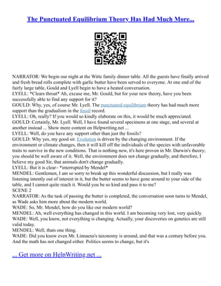 The Punctuated Equilibrium Theory Has Had Much More...
NARRATOR: We begin our night at the Witte family dinner table. All the guests have finally arrived
and fresh bread rolls complete with garlic butter have been served to everyone. At one end of the
fairly large table, Gould and Lyell begin to have a heated conversation.
LYELL: *Clears throat* Ah, excuse me, Mr. Gould, but for your new theory, have you been
successfully able to find any support for it?
GOULD: Why, yes, of course Mr. Lyell. The punctuated equilibrium theory has had much more
support than the gradualism in the fossil record.
LYELL: Oh, really? If you would so kindly elaborate on this, it would be much appreciated.
GOULD: Certainly, Mr. Lyell. Well, I have found several specimens at one stage, and several at
another instead ... Show more content on Helpwriting.net ...
LYELL: Well, do you have any support other than just the fossils?
GOULD: Why yes, my good sir. Evolution is driven by the changing environment. If the
environment or climate changes, then it will kill off the individuals of the species with unfavorable
traits to survive in the new conditions. That is nothing new, it's here proven in Mr. Darwin's theory;
you should be well aware of it. Well, the environment does not change gradually, and therefore, I
believe my good Sir, that animals don't change gradually.
LYELL: But it is clear– *interrupted by Mendel*
MENDEL: Gentlemen, I am so sorry to break up this wonderful discussion, but I really was
listening intently out of interest in it, but the butter seems to have gone around to your side of the
table, and I cannot quite reach it. Would you be so kind and pass it to me?
SCENE 2
NARRATOR: As the task of passing the butter is completed, the conversation soon turns to Mendel,
as Wade asks him more about the modern world.
WADE: So, Mr. Mendel, how do you like our modern world?
MENDEL: Ah, well everything has changed in this world. I am becoming very lost, very quickly.
WADE: Well, you know, not everything is changing. Actually, your discoveries on genetics are still
valid today.
MENDEL: Well, thats one thing.
WADE: Did you know even Mr. Linnaeus's taxonomy is around, and that was a century before you.
And the math has not changed either. Politics seems to change, but it's
... Get more on HelpWriting.net ...
 