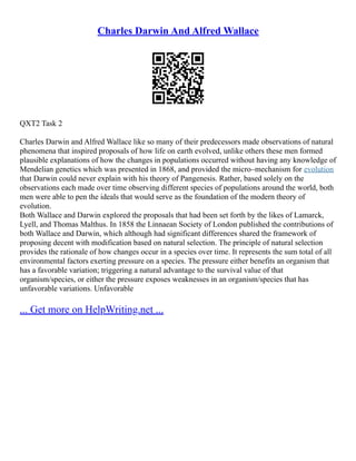 Charles Darwin And Alfred Wallace
QXT2 Task 2
Charles Darwin and Alfred Wallace like so many of their predecessors made observations of natural
phenomena that inspired proposals of how life on earth evolved, unlike others these men formed
plausible explanations of how the changes in populations occurred without having any knowledge of
Mendelian genetics which was presented in 1868, and provided the micro–mechanism for evolution
that Darwin could never explain with his theory of Pangenesis. Rather, based solely on the
observations each made over time observing different species of populations around the world, both
men were able to pen the ideals that would serve as the foundation of the modern theory of
evolution.
Both Wallace and Darwin explored the proposals that had been set forth by the likes of Lamarck,
Lyell, and Thomas Malthus. In 1858 the Linnaean Society of London published the contributions of
both Wallace and Darwin, which although had significant differences shared the framework of
proposing decent with modification based on natural selection. The principle of natural selection
provides the rationale of how changes occur in a species over time. It represents the sum total of all
environmental factors exerting pressure on a species. The pressure either benefits an organism that
has a favorable variation; triggering a natural advantage to the survival value of that
organism/species, or either the pressure exposes weaknesses in an organism/species that has
unfavorable variations. Unfavorable
... Get more on HelpWriting.net ...
 