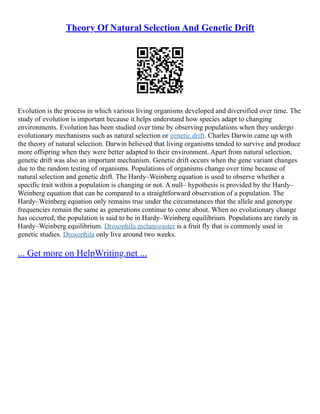 Theory Of Natural Selection And Genetic Drift
Evolution is the process in which various living organisms developed and diversified over time. The
study of evolution is important because it helps understand how species adapt to changing
environments. Evolution has been studied over time by observing populations when they undergo
evolutionary mechanisms such as natural selection or genetic drift. Charles Darwin came up with
the theory of natural selection. Darwin believed that living organisms tended to survive and produce
more offspring when they were better adapted to their environment. Apart from natural selection,
genetic drift was also an important mechanism. Genetic drift occurs when the gene variant changes
due to the random testing of organisms. Populations of organisms change over time because of
natural selection and genetic drift. The Hardy–Weinberg equation is used to observe whether a
specific trait within a population is changing or not. A null– hypothesis is provided by the Hardy–
Weinberg equation that can be compared to a straightforward observation of a population. The
Hardy–Weinberg equation only remains true under the circumstances that the allele and genotype
frequencies remain the same as generations continue to come about. When no evolutionary change
has occurred, the population is said to be in Hardy–Weinberg equilibrium. Populations are rarely in
Hardy–Weinberg equilibrium. Drosophila melanogaster is a fruit fly that is commonly used in
genetic studies. Drosophila only live around two weeks.
... Get more on HelpWriting.net ...
 