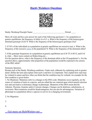 Hardy Weinberg Questions
Hardy–Weinberg Principle Name: _______________________________ Period: ____
Show all work and box your answer for each of the following questions! 1. In a population at
genetic equilibrium, the frequency of allele A is 0.5. a. What is the frequency of the homozygous
dominant genotype (AA)? b. What is the frequency of the heterozygous genotype (Aa)?
2. If 16% of the individuals in a population at genetic equilibrium are recessive (aa). a. What is the
frequency of the recessive allele in the population? b. What is the frequency of the dominant allele?
3. If the genotype frequencies in a population at genetic equilibrium are 0.36 TT, 0.48 Tt, and 0.16
tt, what ... Show more content on Helpwriting.net ...
For the question above, what is the frequency of the dominant allele in the US population? c. For the
question above, approximately what proportion of the population would be expected to be carriers
of the PKU allele?
Summary Question:
Restate each of the Hardy–Weinberg conditions. Under each, elaborate by explaining each in greater
detail. Define the term and explain what each is and how it is important. Also explain how each may
be violated in nature and how often you think that the condition may be violated. An example for the
first condition is given below.
1. No Mutations: Mutations refer to a changes in the DNA code. Mutations occur regularly, are the
source of variation of traits in a species, and are called the raw material upon which natural selection
acts and can lead to evolutionary change in phenotype. Mutations of the DNA mean that the
Adenine, Thymine, Guanine and/or Cytosine changes. Changes can be deletions, substitutions, or
inversions. Most mutations would be disadvantageous, but can also be advantageous. Variation of
phenotype in a population allows a species to survive in a changing environment.
2. No Migration:
3.
4.
... Get more on HelpWriting.net ...
 