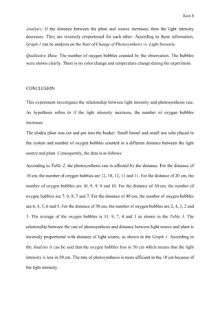 Koz 8
Analysis: If the distance between the plant and source increases, then the light intensity
decreases. They are inversely proportional for each other. According to these information,
Graph 1 can be analysis on the Rate of Change of Photosynthesis vs. Light Intensity.
Qualitative Data: The number of oxygen bubbles counted by the observation. The bubbles
were shown clearly. There is no color change and temperature change during the experiment.
CONCLUSION
This experiment investigates the relationship between light intensity and photosynthesis rate.
As hypothesis refers to if the light intensity increases, the number of oxygen bubbles
increases.
The elodea plant was cut and put into the beaker. Small funnel and small test tube placed in
the system and number of oxygen bubbles counted in a different distance between the light
source and plant. Consequently, the data is as follows:
According to Table 2, the photosynthesis rate is affected by the distance. For the distance of
10 cm, the number of oxygen bubbles are 12, 10, 12, 11 and 11. For the distance of 20 cm, the
number of oxygen bubbles are 10, 9, 9, 8 and 10. For the distance of 30 cm, the number of
oxygen bubbles are 7, 6, 8, 7 and 7. For the distance of 40 cm, the number of oxygen bubbles
are 6, 4, 5, 6 and 5. For the distance of 50 cm, the number of oxygen bubbles are 2, 4, 3, 2 and
3. The average of the oxygen bubbles is 11, 9, 7, 4 and 3 as shown in the Table 3. The
relationship between the rate of photosynthesis and distance between light source and plant is
inversely proportional with distance of light source, as shown in the Graph 1. According to
the Analysis it can be said that the oxygen bubbles less in 50 cm which means that the light
intensity is less in 50 cm. The rate of photosynthesis is more efficient in the 10 cm because of
the light intensity.
 