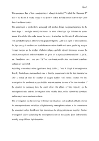 Koz 9
The anomalous data of this experiment are 4 where it is in the 2nd
trial of the 50 cm and 2nd
trial of the 40 cm. It can be caused of the plant or carbon dioxide amount in the water. Other
data closed to each other.
This experiment is needed to be compared with another design experiment prepared by the
Tania Lapa. “…the light intensity increases- i.e. more of the light rays fall onto the plant’s
leaves. When light falls on he leaves, the energy is absorbed by chlorophyll, which is inside
cells called chloroplasts. Chlorophyll is pigmented green. Light is an input of photosynthesis,
the light energy is used to form bonds between carbon dioxide and water, producing oxygen.
Oxygen bubbles are the product of photosynthesis. As light intensity increases, so does the
rate of photosynthesis and more bubbles are given off as a product of the reaction.” (Lapa T.,
n.d., Conclusion para. 1 and para. 2.) This experiment provides that experiment hypothesis
and data are supported.
According to the observations (qualitative data), Table 2, Table 3, Graph 1 and experiment
done by Tania Lapa, photosynthesis rate is directly proportional with the light intensity but
after a period of time the number of oxygen bubbles will remain constant but this
investigation the number of oxygen bubbles was not constant because of the time duration. If
the duration is increased, then the graph shows the effects of light intensity on the
photosynthesis rate and this investigation more reliable. Thus, results support the hypothesis
and the experiment results are reliable.
This investigation can be improved by the new investigations such as effects of light color on
the photosynthesis rate and effects of light intensity on the photosynthesis in the same time or
the amount of carbon dioxide and light intensity on the photosynthesis rate together. Another
investigation can be comparing the photosynthesis rate on the aquatic plant and terrestrial
plant by using different light intensities.
 