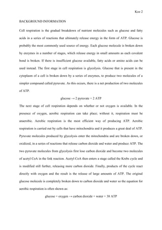 Koz 2
BACKGROUND INFORMATION
Cell respiration is the gradual breakdown of nutrient molecules such as glucose and fatty
acids in a series of reactions that ultimately release energy in the form of ATP. Glucose is
probably the most commonly used source of energy. Each glucose molecule is broken down
by enzymes in a number of stages, which release energy in small amounts as each covalent
bond is broken. If there is insufficient glucose available, fatty acids or amino acids can be
used instead. The first stage in cell respiration is glycolysis. Glucose that is present in the
cytoplasm of a cell is broken down by a series of enzymes, to produce two molecules of a
simpler compound called pyruvate. As this occurs, there is a net production of two molecules
of ATP.
glucose → 2 pyruvate + 2 ATP
The next stage of cell respiration depends on whether or not oxygen is available. In the
presence of oxygen, aerobic respiration can take place; without it, respiration must be
anaerobic. Aerobic respiration is the most efficient way of producing ATP. Aerobic
respiration is carried out by cells that have mitochondria and it produces a great deal of ATP.
Pyruvate molecules produced by glycolysis enter the mitochondria and are broken down, or
oxidized, in a series of reactions that release carbon dioxide and water and produce ATP. The
two pyruvate molecules from glycolysis first lose carbon dioxide and become two molecules
of acetyl CoA in the link reaction. Acetyl CoA then enters a stage called the Krebs cycle and
is modified still further, releasing more carbon dioxide. Finally, products of the cycle react
directly with oxygen and the result is the release of large amounts of ATP. The original
glucose molecule is completely broken down to carbon dioxide and water so the equation for
aerobic respiration is often shown as:
glucose + oxygen → carbon dioxide + water + 38 ATP
 