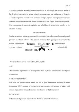 Koz 3
Anaerobic respiration occurs in the cytoplasm of cells. In animal cells, the pyruvate produced
by glycolysis is converted to lactate, which is a waste product and is taken out of the cells.
Anaerobic respiration occurs in cases where, for example, a person is doing vigorous exercise
and their cardiovascular system is unable to supply sufficient oxygen for aerobic respiration.
One consequence of anaerobic respiration and a build-up of lactate in the muscles is the
sensation of cramp.
pyruvate → lactate
In other organisms, such as yeast, anaerobic respiration is also known as fermentation, and
produces a different outcome. The pyruvate molecules from glycolysis are converted to
ethanol (alcohol) and carbon dioxide.
pyruvate → ethanol + carbon dioxide
(Walpole, Merson-Davies and Leighton, 2011, pg. 58)
AIM
The aim of this experiment is to investigate the effect of glucose amount on the rate of yeast
fermentation.
RESEARCH QUESTION:
How does the glucose amount affects the rate of yeast fermentation according to room
temperature (27°C), amount of oxygen in the environment, used amount of water, used
amount of yeast, temperature of water and time duration for the fermentation?
HYPOTHESIS:
If the amount of glucose is increased, then the rate of fermentation increases.
 