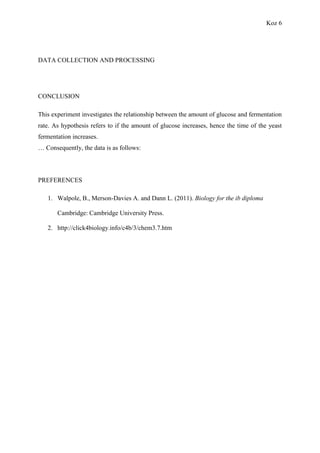 Koz 6
DATA COLLECTION AND PROCESSING
CONCLUSION
This experiment investigates the relationship between the amount of glucose and fermentation
rate. As hypothesis refers to if the amount of glucose increases, hence the time of the yeast
fermentation increases.
… Consequently, the data is as follows:
PREFERENCES
1. Walpole, B., Merson-Davies A. and Dann L. (2011). Biology for the ib diploma
Cambridge: Cambridge University Press.
2. http://click4biology.info/c4b/3/chem3.7.htm
 