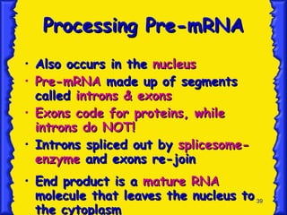 Processing Pre-mRNA Also occurs in the  nucleus Pre-mRNA  made up of segments called  introns & exons Exons code for proteins, while introns do NOT! Introns spliced out by  splicesome-enzyme  and exons re-join End product is a  mature RNA  molecule that leaves the nucleus to the cytoplasm 