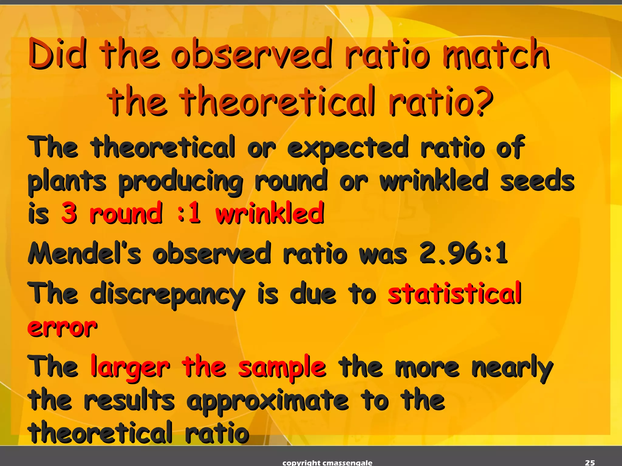 Did the observed ratio match the theoretical ratio? The theoretical or expected ratio of plants producing round or wrinkled seeds is  3 round :1 wrinkled Mendel’s observed ratio was 2.96:1 The discrepancy is due to  statistical error The  larger the sample  the more nearly the results approximate to the theoretical ratio copyright cmassengale 