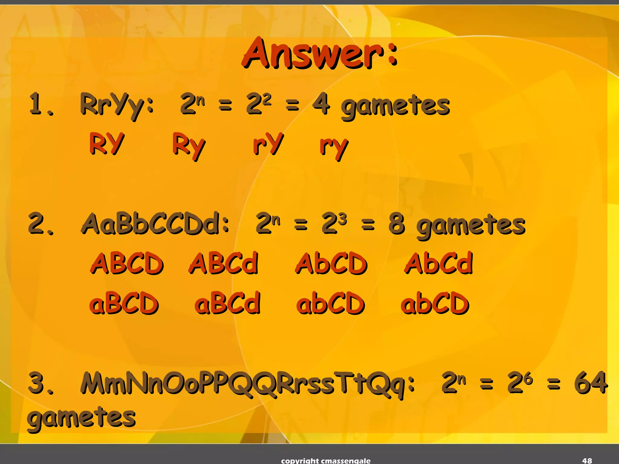 Answer: 1.  RrYy:  2 n  = 2 2  = 4 gametes RY  Ry  rY  ry 2.  AaBbCCDd:  2 n  = 2 3  = 8 gametes ABCD  ABCd  AbCD  AbCd aBCD  aBCd  abCD  abCD   3.  MmNnOoPPQQRrssTtQq:  2 n  = 2 6  = 64 gametes copyright cmassengale 