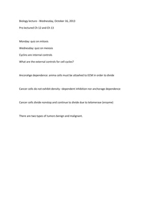Biology lecture - Wednesday, October 16, 2013
Pro lectured Ch 12 and Ch 13

Monday: quiz on mitosis
Wednesday: quiz on meiosis
Cyclins are internal controls
What are the external controls for cell cycles?

Ancorahge dependence: anima cells must be attaxhed to ECM in order to divide

Cancer cells do not exhibit density –dependent inhibition nor anchorage dependence

Cancer cells divide nonstop and continue to divide due to telomerase (enzyme)

There are two types of tumors benign and malignant.

 