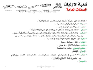 biology dr alsaqabi 2020-4
‫االوليات‬ ‫شعبة‬
‫العامة‬ ‫الصفات‬
-. ‫والتربة‬ ‫والمالح‬ ‫االعذب‬ ‫الماء‬ ‫في‬ ‫توجد‬ ، ‫حقيقية‬ ‫أنوية‬ ‫ذات‬ ‫كائنات‬
-. ‫مستعمرات‬ ‫في‬ ‫أو‬ ‫فرادى‬ ‫تعيش‬ : ‫المعيشة‬
-. ‫الحجم‬ ‫كبيرة‬ ‫أو‬ ‫الحجم‬ ‫صغيرة‬ : ‫الحجم‬
-. ‫المعيشة‬ ‫طريقة‬ ‫على‬ ‫شكلها‬ ‫يتوقف‬ ‫أو‬ ، ‫األشكال‬ ‫أنماط‬ ‫جميع‬ ‫تتخذ‬ : ‫الشكل‬
-. ‫جيري‬ ‫أو‬ ‫سيليلوزي‬ ‫أو‬ ‫جيالتيني‬ ‫حي‬ ‫غير‬ ‫وجدار‬ ‫رقيق‬ ‫بالزما‬ ‫غشاء‬ ‫الخارج‬ ‫من‬ ‫الجسم‬ ‫يغلف‬ : ‫التركيب‬
. ‫باالندوسوم‬ ‫تسمى‬ ‫نوية‬ ‫بداخلها‬ ‫واحدة‬ ‫نواة‬ ‫وتحوي‬ ، ‫واندوبالزم‬ ‫اكتوبالزم‬ ‫إلى‬ ‫السيتوبالزم‬ ‫ويتميز‬
-. ‫األهداب‬ ‫أو‬ ‫األسواط‬ ‫أو‬ ، ‫الكاذبة‬ ‫باألرجل‬ ‫إما‬ : ‫الحركة‬
-. ‫رمية‬ - ‫حيوانية‬ – ‫ذاتية‬ : ‫التغذية‬
-. ‫هوائي‬ ‫ال‬ - ‫باالنتشار‬ ً‫ا‬‫هوائي‬ : ‫التنفس‬
-. ‫المتقبضة‬ ‫بالفجوات‬ : ‫اإلسموزي‬ ‫التنظيم‬
-. ‫باإلنتشار‬ : ‫اإلخراج‬
-. ( ‫سيتوبالزمي‬ ‫انقسام‬ ، ‫عديد‬ ‫انشطار‬ ، ‫مضاعف‬ ‫انقسام‬ ، ‫التبرعم‬ ، ‫ثنائي‬ ‫انشطار‬ ) ‫جنسي‬ ‫ال‬ – ‫أ‬ : ‫التكاثر‬
. ( ‫إقتران‬ ، ‫األمشاج‬ ‫اتحاد‬ ) ‫جنسي‬ – ‫ب‬
. ‫التحوصل‬ -
١٠
 