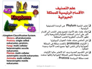biology dr alsaqabi 2020-4
❑‫التصنيفية‬ ‫الوحدة‬ ‫هى‬ Phylum ‫الشعبة‬ ‫تعتبر‬
. ‫الرئيسية‬
❑‫أقسام‬ ‫الى‬ ‫الشعب‬ ‫بعض‬ ‫تجميع‬ ‫االحياء‬ ‫علم‬ ‫علماء‬ ‫اعتاد‬
‫والتى‬ ‫والتشريحية‬ ‫الجينية‬ ‫الصفات‬ ‫أساس‬ ‫على‬ ‫أكبر‬
. ‫المختلفة‬ ‫للشعب‬ ‫التطورية‬ ‫األنساب‬ ‫تظهر‬
❑‫البروتوزوا‬ ‫الحيوان‬ ‫علماء‬ ‫صنف‬ ‫الماضى‬ ‫فى‬
‫المملكة‬ ‫فى‬ ‫مملكة‬ ‫كتحت‬ ( protozoa ‫األوليات‬ )
‫وحيدة‬ ‫األحياء‬ ‫شعب‬ ‫جميع‬ ‫اليها‬ ‫تنتمى‬ ‫والتى‬ ‫الحيوانية‬
. ‫الخاليا‬
❑‫األوليات‬ ‫حاليا‬ ‫التعتبر‬ ‫أنه‬ ‫وجد‬ ‫الحديث‬ ‫التقسيم‬ ‫فى‬
‫صنفت‬ ‫ولكنها‬ ‫الحيوانية‬ ‫للمملكة‬ ‫تنتمى‬ ‫تصنيفة‬ ‫مجموعة‬
. Protista ‫البروتستا‬ ‫مملكة‬ ‫تحت‬
‫التصنيف‬ ‫علم‬
‫للمملكة‬ ‫الرئيسية‬ ‫األقسام‬
‫الحيوانية‬
5 Kingdom Classification System:
Monera: all prokaryotes
Protista: single-celled
eukaryotes (protists)
Fungi: multi-cellular
heterotrophic sessile
eukaryotes
Plantae: multi-cellular
autotrophic sessile eukaryotes
Animalia: multi-cellular
heterotrophic motile
eukaryotes
٢
 