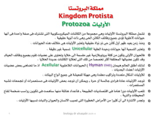 biology dr alsaqabi 2020-4
o‫ـا‬‫ه‬‫ـ‬‫ن‬‫أ‬ ‫ـى‬‫ف‬ ‫ـدة‬‫ح‬‫وا‬ ‫ـة‬‫ف‬‫ـ‬‫ص‬ ‫ـى‬‫ف‬ ‫ـرك‬‫ت‬‫ـ‬‫ش‬‫ـ‬‫ت‬ ‫ـى‬‫ت‬‫ـ‬‫ل‬‫ا‬ ‫ـة‬‫ي‬‫ـ‬‫ب‬‫ـو‬‫ك‬‫ـ‬‫س‬‫ـرو‬‫ك‬‫ـ‬‫ي‬‫ـ‬‫م‬‫ـ‬‫ل‬‫ا‬ ‫ـات‬‫ن‬‫ـ‬‫ئ‬‫ـا‬‫ك‬‫ـ‬‫ل‬‫ا‬ ‫ـن‬‫م‬ ‫ـة‬‫ع‬‫ـو‬‫م‬‫ـ‬‫ج‬‫ـ‬‫م‬ ‫ـى‬‫ه‬‫و‬ ‫ـات‬‫ي‬‫ـ‬‫ل‬‫األو‬ ‫ـا‬‫ت‬‫ـ‬‫س‬‫ـ‬‫ت‬‫ـرو‬‫ب‬‫ـ‬‫ل‬‫ا‬ ‫ـة‬‫ك‬‫ـ‬‫ل‬‫ـ‬‫م‬‫ـ‬‫م‬ ‫ـل‬‫م‬‫ـ‬‫ش‬‫ـ‬‫ت‬
. ‫حقيقية‬ ‫أنوية‬ ‫ذات‬ ‫وهى‬ ‫الحى‬ ‫الكائن‬ ‫وظائف‬ ‫جميع‬ ‫تؤدى‬ ‫الخلوية‬ ‫حيوانات‬
o. ‫الحيوانات‬ ‫هذه‬ ‫خالئف‬ ‫هى‬ ‫األوليات‬ ‫وتعتبر‬ ‫حقيقية‬ ‫نواة‬ ‫ذو‬ ‫حى‬ ‫كائن‬ ‫أول‬ ‫ظهر‬ ‫بعيد‬ ‫زمن‬ ‫ومنذ‬
o. ‫دقيقة‬ ‫غير‬ ‫تسمية‬ Unicellular ‫الخلية‬ ‫وحيدة‬ ‫حيوانات‬ ‫أنها‬ ‫التسمية‬ ‫وتعتبر‬
o,‫ـاة‬‫ي‬‫ـ‬‫ح‬‫ـ‬‫ل‬‫ا‬ ‫ـف‬‫ئ‬‫ـا‬‫ظ‬‫و‬ ‫ـع‬‫ي‬‫ـ‬‫م‬‫ـ‬‫ج‬‫ـ‬‫ب‬ ‫ـوم‬‫ق‬‫ـ‬‫ت‬ ‫ـات‬‫ي‬‫ـ‬‫ض‬‫ـ‬‫ع‬ ‫ـى‬‫ل‬‫ـ‬‫ع‬ ‫ـوى‬‫ت‬‫ـ‬‫ح‬‫ـ‬‫ت‬‫و‬ ‫ـا‬‫ي‬‫ـال‬‫خ‬ ‫ـى‬‫ل‬‫ا‬ ‫ـة‬‫م‬‫ـ‬‫س‬‫ـ‬‫ق‬‫ـ‬‫م‬ ‫ـر‬‫ي‬‫ـ‬‫غ‬ ‫ـة‬‫ي‬‫ـ‬‫م‬‫ـالز‬‫ب‬‫ـو‬‫ت‬‫ـرو‬‫ب‬ ‫ـة‬‫ل‬‫ـ‬‫ت‬‫ـ‬‫ك‬ ‫ـن‬‫م‬ ‫ـون‬‫ك‬‫ـ‬‫ت‬‫ـ‬‫ي‬ ‫ـى‬‫ل‬‫األو‬ ‫ـوان‬‫ي‬‫ـ‬‫ح‬‫ـ‬‫ل‬‫ـا‬‫ف‬
. ‫الخاليا‬ ‫عديدة‬ ‫الكائنات‬ ‫لخاليا‬ ‫التى‬ ‫تلك‬ ‫من‬ ‫تخصصا‬ ‫أكثر‬ ‫المختلفة‬ ‫عضياتها‬ ‫تكون‬ ‫وقد‬
o‫ـات‬‫ـ‬‫ي‬‫ـ‬‫ـ‬‫ض‬‫ـ‬‫ـ‬‫ع‬ ‫ـض‬‫ـ‬‫ع‬‫ـ‬‫ـ‬‫ب‬ ‫ـى‬‫ـ‬‫ه‬‫ـا‬‫ـ‬‫ض‬‫ـ‬‫ـ‬‫ت‬ ‫ـا‬‫ـ‬‫م‬ ‫اذ‬ Acellular ‫ـة‬‫ـ‬‫ي‬‫ـو‬‫ـ‬‫ل‬‫ـ‬‫ـ‬‫خ‬‫ـال‬‫ـ‬‫ل‬‫ا‬ ‫ـات‬‫ـ‬‫ن‬‫ـوا‬‫ـ‬‫ي‬‫ـ‬‫ـ‬‫ح‬‫ـ‬‫ـ‬‫ل‬‫ا‬ ( Hyman 1940) ‫ـان‬‫ـ‬‫م‬‫ـ‬‫ـ‬‫ي‬‫ـ‬‫ـ‬‫ه‬ ‫ـم‬‫ـ‬‫ل‬‫ـا‬‫ـ‬‫ع‬‫ـ‬‫ـ‬‫ل‬‫ا‬ ‫ـق‬‫ـ‬‫ل‬‫ـ‬‫ـ‬‫ط‬‫أ‬ ‫ـك‬‫ـ‬‫ل‬‫ـذ‬‫ـ‬‫ل‬
. ‫البعديات‬ ‫أعضاء‬ ‫األوليات‬
o. ‫البيئات‬ ‫أنواع‬ ‫جميع‬ ‫فى‬ ‫للمعيشة‬ ‫مهيئة‬ ‫وهى‬ ‫معقدة‬ ‫وتراكيب‬ ‫متعددة‬ ‫أشكال‬ ‫لالوليات‬
o‫ـه‬‫ـ‬‫ب‬‫ـ‬‫ـ‬‫ش‬‫ـ‬‫ـ‬‫ت‬ ‫ـات‬‫ـ‬‫ع‬‫ـ‬‫ـ‬‫م‬‫ـ‬‫ـ‬‫ج‬‫ـ‬‫ـ‬‫ت‬ ‫أو‬ ‫ـرات‬‫ـ‬‫م‬‫ـ‬‫ـ‬‫ع‬‫ـ‬‫ـ‬‫ت‬‫ـ‬‫ـ‬‫س‬‫ـ‬‫ـ‬‫م‬ ‫ـى‬‫ـ‬‫ف‬ ‫ـات‬‫ـ‬‫ي‬‫ـ‬‫ـ‬‫ل‬‫األو‬ ‫ـض‬‫ـ‬‫ع‬‫ـ‬‫ـ‬‫ب‬ ‫ـد‬‫ـ‬‫ج‬‫ـو‬‫ـ‬‫ت‬ ‫أن‬ ‫ـن‬‫ـ‬‫ك‬‫ـ‬‫ـ‬‫م‬‫ـ‬‫ـ‬‫ي‬‫و‬ , ‫ـرة‬‫ـ‬‫ح‬ ‫أو‬ ‫ـة‬‫ـ‬‫س‬‫ـ‬‫ـ‬‫ل‬‫ـا‬‫ـ‬‫ج‬ ‫ـرادى‬‫ـ‬‫ف‬ ‫ـادة‬‫ـ‬‫ع‬ ‫ـات‬‫ـ‬‫ي‬‫ـ‬‫ـ‬‫ل‬‫االو‬ ‫ـد‬‫ـ‬‫ج‬‫ـو‬‫ـ‬‫ت‬
. ‫المستعمرات‬
o‫ـاع‬‫ـ‬‫ق‬‫ـ‬‫ـ‬‫ل‬ ‫ـة‬‫ـ‬‫م‬‫ـ‬‫ـ‬‫خ‬‫ـ‬‫ـ‬‫ض‬ ‫ـب‬‫ـ‬‫س‬‫روا‬ ‫ـن‬‫ـ‬‫ي‬‫ـو‬‫ـ‬‫ك‬‫ـ‬‫ـ‬‫ت‬ ‫ـى‬‫ـ‬‫ف‬ ‫ـت‬‫ـ‬‫م‬‫ـ‬‫ـ‬‫ه‬‫ـا‬‫ـ‬‫س‬ ‫ـا‬‫ـ‬‫ه‬‫ـ‬‫ـ‬‫ن‬‫ـ‬‫ـ‬‫م‬ ‫ـة‬‫ـ‬‫ل‬‫ـ‬‫ـ‬‫ئ‬‫ـا‬‫ـ‬‫ه‬ ‫ـداد‬‫ـ‬‫ع‬‫ـأ‬‫ـ‬‫ف‬ , ‫ـة‬‫ـ‬‫ع‬‫ـ‬‫ـ‬‫ي‬‫ـ‬‫ـ‬‫ب‬‫ـ‬‫ـ‬‫ط‬‫ـ‬‫ـ‬‫ل‬‫ا‬ ‫ـات‬‫ـ‬‫ي‬‫ـاد‬‫ـ‬‫ص‬‫ـ‬‫ـ‬‫ت‬‫ـ‬‫ـ‬‫ق‬‫ا‬ ‫ـى‬‫ـ‬‫ف‬ ‫ـا‬‫ـ‬‫م‬‫ـا‬‫ـ‬‫ه‬ ‫دورا‬ ‫ـات‬‫ـ‬‫ي‬‫ـ‬‫ـ‬‫ل‬‫األو‬ ‫ـب‬‫ـ‬‫ع‬‫ـ‬‫ـ‬‫ل‬‫ـ‬‫ـ‬‫ت‬
. ‫والتربة‬ ‫المحيطات‬
o. ‫األوليات‬ ‫تسببها‬ ‫والنبات‬ ‫والحيوان‬ ‫االنسان‬ ‫تصيب‬ ‫التى‬ ‫الخطيرة‬ ‫األمراض‬ ‫من‬ ‫كثيرا‬ ‫أن‬ ‫الى‬ ‫االشارة‬ ‫وتجدر‬
‫البروتستا‬ ‫مملكة‬
Kingdom Protista
Protozoa ‫األوليات‬
٨
 
