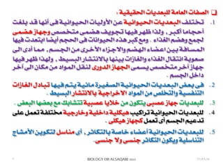 BIOLOGY DR ALSAQABI 2020BIOLOGY DR ALSAQABI 2012
❑: ‫الحقيقية‬ ‫للبعديات‬ ‫العامة‬ ‫الصفات‬
.1‫ـت‬‫ـ‬‫غ‬‫ـ‬‫ـ‬‫ل‬‫ـ‬‫ـ‬‫ب‬ ‫ـد‬‫ـ‬‫ق‬ ‫ـا‬‫ـ‬‫ه‬‫ـ‬‫ـ‬‫ن‬‫أ‬ ‫ـى‬‫ـ‬‫ف‬ ‫ـة‬‫ـ‬‫ي‬‫ـ‬‫ـ‬‫ن‬‫ـوا‬‫ـ‬‫ي‬‫ـ‬‫ـ‬‫ح‬‫ـ‬‫ـ‬‫ل‬‫ا‬ ‫ـات‬‫ـ‬‫ي‬‫ـ‬‫ـ‬‫ل‬‫األو‬ ‫ـن‬‫ـ‬‫ع‬ ‫ـة‬‫ـ‬‫ي‬‫ـ‬‫ـ‬‫ن‬‫ـوا‬‫ـ‬‫ي‬‫ـ‬‫ـ‬‫ح‬‫ـ‬‫ـ‬‫ل‬‫ا‬ ‫ـات‬‫ـ‬‫ي‬‫ـد‬‫ـ‬‫ع‬‫ـ‬‫ـ‬‫ب‬‫ـ‬‫ـ‬‫ل‬‫ا‬ ‫ـف‬‫ـ‬‫ل‬‫ـ‬‫ـ‬‫ت‬‫ـ‬‫ـ‬‫خ‬‫ـ‬‫ـ‬‫ت‬
‫ـى‬‫م‬‫ـ‬‫ض‬‫ـ‬‫ه‬ ‫ـاز‬‫ه‬‫ـ‬‫ج‬‫و‬ ‫ـص‬‫ص‬‫ـ‬‫خ‬‫ـ‬‫ت‬‫ـ‬‫م‬ ‫ـى‬‫م‬‫ـ‬‫ض‬‫ـ‬‫ه‬ ‫ـف‬‫ي‬‫ـو‬‫ج‬‫ـ‬‫ت‬ ‫ـا‬‫ه‬‫ـ‬‫ي‬‫ـ‬‫ف‬ ‫ـر‬‫ه‬‫ـ‬‫ظ‬ ‫ـذا‬‫ل‬‫و‬ , ‫ـر‬‫ب‬‫ـ‬‫ك‬‫أ‬ ‫ـا‬‫م‬‫ـا‬‫ج‬‫ـ‬‫ح‬‫أ‬
‫ـا‬‫ه‬‫ـ‬‫ي‬‫ـ‬‫ف‬ ‫ـدت‬‫ع‬‫ـ‬‫ت‬‫ـ‬‫ب‬‫ا‬ ‫ـا‬‫ض‬‫ـ‬‫ي‬‫أ‬ ‫ـم‬‫ج‬‫ـ‬‫ح‬‫ـ‬‫ل‬‫ا‬ ‫ـى‬‫ف‬ ‫ـات‬‫ن‬‫ـوا‬‫ي‬‫ـ‬‫ح‬‫ـ‬‫ل‬‫ا‬ ‫ـذه‬‫ه‬ ‫ـر‬‫ب‬‫ـ‬‫ك‬ ‫ـع‬‫م‬‫و‬ . ‫ـذاء‬‫غ‬‫ـ‬‫ل‬‫ا‬ ‫ـم‬‫ض‬‫ـ‬‫ه‬‫و‬ ‫ـع‬‫م‬‫ـ‬‫ج‬‫ـ‬‫ل‬
‫ـى‬‫ـ‬‫ل‬‫ا‬ ‫أدى‬ ‫ـا‬‫ـ‬‫م‬‫ـ‬‫ـ‬‫م‬ ,‫ـم‬‫ـ‬‫س‬‫ـ‬‫ـ‬‫ج‬‫ـ‬‫ـ‬‫ل‬‫ا‬ ‫ـن‬‫ـ‬‫م‬ ‫ـرى‬‫ـ‬‫خ‬‫األ‬ ‫ـزاء‬‫ـ‬‫ج‬‫واال‬ ‫ـم‬‫ـ‬‫ض‬‫ـ‬‫ـ‬‫ه‬‫ـ‬‫ـ‬‫ل‬‫ا‬ ‫ـاء‬‫ـ‬‫ض‬‫ـ‬‫ـ‬‫ع‬‫ا‬ ‫ـن‬‫ـ‬‫ي‬‫ـ‬‫ـ‬‫ب‬ ‫ـة‬‫ـ‬‫ف‬‫ـا‬‫ـ‬‫س‬‫ـ‬‫ـ‬‫م‬‫ـ‬‫ـ‬‫ل‬‫ا‬
‫ـا‬‫ه‬‫ـ‬‫ي‬‫ـ‬‫ف‬ ‫ـر‬‫ه‬‫ـ‬‫ظ‬ ‫ـذا‬‫ه‬‫ـ‬‫ل‬‫و‬ , ‫ـط‬‫ي‬‫ـ‬‫س‬‫ـ‬‫ب‬‫ـ‬‫ل‬‫ا‬ ‫ـار‬‫ش‬‫ـ‬‫ت‬‫ـ‬‫ن‬‫ـاال‬‫ب‬ ‫ـا‬‫ه‬‫ـ‬‫ن‬‫ـ‬‫ي‬‫ـ‬‫ب‬ ‫ـازات‬‫غ‬‫ـ‬‫ل‬‫وا‬ ‫ـذاء‬‫غ‬‫ـ‬‫ل‬‫ا‬ ‫ـال‬‫ق‬‫ـ‬‫ت‬‫ـ‬‫ن‬‫ا‬ ‫ـة‬‫ب‬‫ـو‬‫ع‬‫ـ‬‫ص‬
‫ـر‬‫خ‬‫آ‬ ‫ـى‬‫ل‬‫ا‬ ‫ـان‬‫ك‬‫ـ‬‫م‬ ‫ـن‬‫م‬ ‫ـواد‬‫م‬‫ـ‬‫ل‬‫ا‬ ‫ـل‬‫ق‬‫ـ‬‫ن‬‫ـ‬‫ل‬ ‫ـدورى‬‫ل‬‫ا‬ ‫ـاز‬‫ه‬‫ـ‬‫ج‬‫ـ‬‫ل‬‫ا‬ ‫ـى‬‫م‬‫ـ‬‫س‬‫ـ‬‫ي‬ ‫ـص‬‫ص‬‫ـ‬‫خ‬‫ـ‬‫ت‬‫ـ‬‫م‬ ‫ـر‬‫خ‬‫آ‬ ‫ـاز‬‫ه‬‫ـ‬‫ج‬
. ‫الجسم‬ ‫داخل‬
.2‫ـازات‬‫ـ‬‫غ‬‫ـ‬‫ـ‬‫ل‬‫ا‬ ‫ـادل‬‫ـ‬‫ب‬‫ـ‬‫ـ‬‫ت‬ ‫ـا‬‫ـ‬‫ه‬‫ـ‬‫ـ‬‫ي‬‫ـ‬‫ـ‬‫ف‬ ‫ـم‬‫ـ‬‫ت‬‫ـ‬‫ـ‬‫ي‬ ‫ـة‬‫ـ‬‫ي‬‫ـ‬‫ـ‬‫ئ‬‫ـا‬‫ـ‬‫م‬ ‫ـرة‬‫ـ‬‫ي‬‫ـ‬‫ـ‬‫غ‬‫ـ‬‫ـ‬‫ص‬‫ـ‬‫ـ‬‫ل‬‫ا‬ ‫ـة‬‫ـ‬‫ي‬‫ـ‬‫ـ‬‫ن‬‫ـوا‬‫ـ‬‫ي‬‫ـ‬‫ـ‬‫ح‬‫ـ‬‫ـ‬‫ل‬‫ا‬ ‫ـات‬‫ـ‬‫ي‬‫ـد‬‫ـ‬‫ع‬‫ـ‬‫ـ‬‫ب‬‫ـ‬‫ـ‬‫ل‬‫ا‬ ‫ـض‬‫ـ‬‫ع‬‫ـ‬‫ـ‬‫ب‬ ‫ـى‬‫ـ‬‫ف‬
. ‫البسيط‬ ‫باالنتشار‬ ‫االخراجية‬ ‫المواد‬ ‫من‬ ‫والتخلص‬ ‫التنفسية‬
.3. ‫البعض‬ ‫بعضها‬ ‫مع‬ ‫تتشابك‬ ‫عصبية‬ ‫خاليا‬ ‫من‬ ‫يتكون‬ ‫عصبى‬ ‫جهاز‬ ‫للبعديات‬
.4‫ـى‬‫ل‬‫ـ‬‫ع‬ ‫ـل‬‫م‬‫ـ‬‫ع‬‫ـ‬‫ت‬ ‫ـة‬‫ف‬‫ـ‬‫ل‬‫ـ‬‫ت‬‫ـ‬‫خ‬‫ـ‬‫م‬ ‫ـة‬‫ي‬‫ـ‬‫ج‬‫ـار‬‫خ‬‫و‬ ‫ـة‬‫ي‬‫ـ‬‫ل‬‫ـ‬‫خ‬‫دا‬ ‫ـة‬‫ي‬‫ـ‬‫ل‬‫ـ‬‫ك‬‫ـ‬‫ي‬‫ـ‬‫ه‬ ‫ـب‬‫ي‬‫ـ‬‫ك‬‫ـرا‬‫ت‬ ‫ـة‬‫ي‬‫ـ‬‫ن‬‫ـوا‬‫ي‬‫ـ‬‫ح‬‫ـ‬‫ل‬‫ا‬ ‫ـات‬‫ي‬‫ـد‬‫ع‬‫ـ‬‫ب‬‫ـ‬‫ل‬‫ـ‬‫ل‬
. ‫هيكلى‬ ‫كجهاز‬ ‫تعمل‬ ‫أى‬ ‫الجسم‬ ‫تدعيم‬
.5‫ـاج‬‫ش‬‫ـ‬‫م‬‫األ‬ ‫ـن‬‫ي‬‫ـو‬‫ك‬‫ـ‬‫ت‬‫ـ‬‫ل‬ ‫ـل‬‫س‬‫ـا‬‫ن‬‫ـ‬‫م‬ ‫أى‬ , ‫ـر‬‫ث‬‫ـا‬‫ك‬‫ـ‬‫ت‬‫ـ‬‫ل‬‫ـا‬‫ب‬ ‫ـة‬‫ص‬‫ـا‬‫خ‬ ‫ـاء‬‫ض‬‫ـ‬‫ع‬‫أ‬ ‫ـة‬‫ي‬‫ـ‬‫ن‬‫ـوا‬‫ي‬‫ـ‬‫ح‬‫ـ‬‫ل‬‫ا‬ ‫ـات‬‫ي‬‫ـد‬‫ع‬‫ـ‬‫ب‬‫ـ‬‫ل‬‫ـ‬‫ل‬
.‫جنسى‬ ‫وال‬ ‫جنسى‬ ‫التكاثر‬ ‫ويكون‬ ‫التناسلية‬
٢ 23/03/41
 