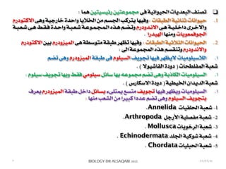 BIOLOGY DR ALSAQABI 2020BIOLOGY DR ALSAQABI 2012
❑: ‫هما‬ ‫رئيسيتين‬ ‫مجموعتين‬ ‫فى‬ ‫الحيوانية‬ ‫البعديات‬ ‫تصنف‬
.1‫ـودرم‬‫ت‬‫ـ‬‫ك‬‫اال‬ ‫ـى‬‫ه‬‫و‬ ‫ـة‬‫ي‬‫ـ‬‫ج‬‫ـار‬‫خ‬ ‫ـدة‬‫ح‬‫وا‬ ‫ـا‬‫ي‬‫ـال‬‫خ‬‫ـ‬‫ل‬‫ا‬ ‫ـن‬‫م‬ ‫ـم‬‫س‬‫ـ‬‫ج‬‫ـ‬‫ل‬‫ا‬ ‫ـب‬‫ك‬‫ـر‬‫ت‬‫ـ‬‫ي‬ ‫ـا‬‫ه‬‫ـ‬‫ي‬‫ـ‬‫ف‬‫و‬ : ‫ـات‬‫ق‬‫ـ‬‫ب‬‫ـ‬‫ط‬‫ـ‬‫ل‬‫ا‬ ‫ـة‬‫ي‬‫ـ‬‫ئ‬‫ـا‬‫ن‬‫ـ‬‫ث‬ ‫ـات‬‫ن‬‫ـوا‬‫ي‬‫ـ‬‫ح‬
‫ـة‬‫ـ‬‫ب‬‫ـ‬‫ـ‬‫ع‬‫ـ‬‫ـ‬‫ش‬ ‫ـى‬‫ـ‬‫ه‬ ‫ـط‬‫ـ‬‫ق‬‫ـ‬‫ـ‬‫ف‬ ‫ـدة‬‫ـ‬‫ح‬‫وا‬ ‫ـة‬‫ـ‬‫ب‬‫ـ‬‫ـ‬‫ع‬‫ـ‬‫ـ‬‫ش‬ ‫ـة‬‫ـ‬‫ع‬‫ـو‬‫ـ‬‫م‬‫ـ‬‫ـ‬‫ج‬‫ـ‬‫ـ‬‫م‬‫ـ‬‫ـ‬‫ل‬‫ا‬ ‫ـذه‬‫ـ‬‫ه‬ ‫ـم‬‫ـ‬‫ض‬‫ـ‬‫ـ‬‫ت‬‫و‬ ‫ـدودرم‬‫ـ‬‫ن‬‫اال‬ ‫ـى‬‫ـ‬‫ه‬ ‫ـة‬‫ـ‬‫ي‬‫ـ‬‫ـ‬‫ل‬‫ـ‬‫ـ‬‫خ‬‫دا‬ ‫ـرى‬‫ـ‬‫خ‬‫واال‬
. ‫الهيدرا‬ ‫ومنها‬ ‫الجوفمعويات‬
.2‫االكتودرم‬ ‫بين‬ ‫الميزودرم‬ ‫هى‬ ‫متوسطة‬ ‫طبقة‬ ‫تظهر‬ ‫وفيها‬ : ‫الطبقات‬ ‫الثالثية‬ ‫الحيوانات‬
: ‫الى‬ ‫المجموعة‬ ‫هذه‬ ‫وتنقسم‬ ‫واالندودرم‬
.‫ا‬‫تضم‬ ‫وهى‬ ‫الميزودرم‬ ‫طبقة‬ ‫فى‬ ‫السيلوم‬ ‫تجويف‬ ‫فيها‬ ‫اليظهر‬ ‫الالسيلوميات‬
. ( ‫الفاشيوال‬ ‫دودة‬ ) ‫المفلطحات‬ ‫شعبة‬
.‫ا‬: ‫سيلوم‬ ‫تجويف‬ ‫وبها‬ ‫فقط‬ ‫سيلومي‬ ‫سائل‬ ‫بها‬ ‫مجموعه‬ ‫تضم‬ ‫وهى‬ ‫الكاذبة‬ ‫السيلوميات‬
. ( ‫االسكارس‬ ‫دودة‬ ) ‫الخيطية‬ ‫الديدان‬ ‫شعبة‬
.‫ا‬‫يعرف‬ ‫الميزودرم‬ ‫طبقة‬ ‫داخل‬ ‫بسائل‬ ‫يمتلىء‬ ‫متسع‬ ‫تجويف‬ ‫فيها‬ ‫ويظهر‬ ‫السيلوميات‬
: ‫منها‬ ‫الشعب‬ ‫من‬ ‫كبيرا‬ ‫عددا‬ ‫تضم‬ ‫وهى‬ ‫السيلوم‬ ‫بتجويف‬
.Annelida ‫الحلقيات‬ ‫شعبة‬ -1
.Arthropoda ‫األرجل‬ ‫مفصلية‬ ‫شعبة‬ -2
. Mollusca ‫الرخويات‬ ‫شعبة‬ -3
. Echinodermata ‫الجلد‬ ‫شوكية‬ ‫شعبة‬ -4
. Chordata ‫الحبليات‬ ‫شعبة‬ -5
٣ 23/03/41
 