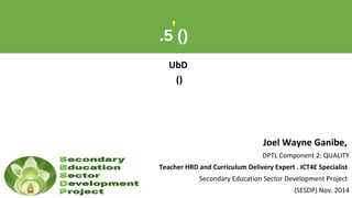 ,
.5 ()
UbD
()
Joel Wayne Ganibe,
DPTL Component 2: QUALITY
Teacher HRD and Curriculum Delivery Expert . ICT4E Specialist
Secondary Education Sector Development Project
(SESDP) Nov. 2014
 