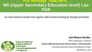 For Biology Teachers, 
M5 (Upper Secondary Education level) Lao 
PDR 
An instructional sample that applies UbD (understanding by Design) principles 
Joel Wayne Ganibe, 
DPTL Component 2: QUALITY 
Teacher HRD and Curriculum Delivery Expert . ICT4E Specialist 
Secondary Education Sector Development Project 
(SESDP) Nov. 2014 
 