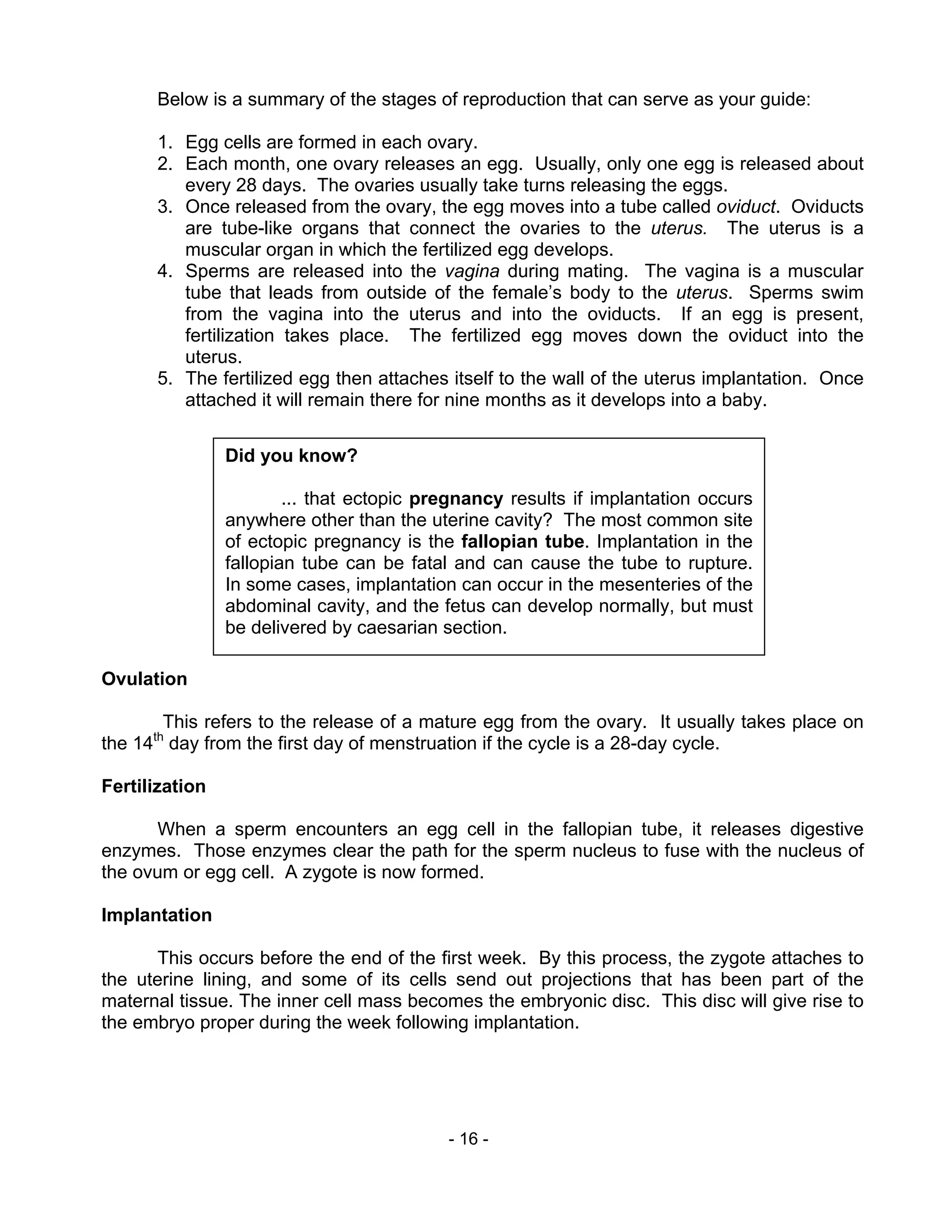 - 16 -
Below is a summary of the stages of reproduction that can serve as your guide:
1. Egg cells are formed in each ovary.
2. Each month, one ovary releases an egg. Usually, only one egg is released about
every 28 days. The ovaries usually take turns releasing the eggs.
3. Once released from the ovary, the egg moves into a tube called oviduct. Oviducts
are tube-like organs that connect the ovaries to the uterus. The uterus is a
muscular organ in which the fertilized egg develops.
4. Sperms are released into the vagina during mating. The vagina is a muscular
tube that leads from outside of the female’s body to the uterus. Sperms swim
from the vagina into the uterus and into the oviducts. If an egg is present,
fertilization takes place. The fertilized egg moves down the oviduct into the
uterus.
5. The fertilized egg then attaches itself to the wall of the uterus implantation. Once
attached it will remain there for nine months as it develops into a baby.
Ovulation
This refers to the release of a mature egg from the ovary. It usually takes place on
the 14th
day from the first day of menstruation if the cycle is a 28-day cycle.
Fertilization
When a sperm encounters an egg cell in the fallopian tube, it releases digestive
enzymes. Those enzymes clear the path for the sperm nucleus to fuse with the nucleus of
the ovum or egg cell. A zygote is now formed.
Implantation
This occurs before the end of the first week. By this process, the zygote attaches to
the uterine lining, and some of its cells send out projections that has been part of the
maternal tissue. The inner cell mass becomes the embryonic disc. This disc will give rise to
the embryo proper during the week following implantation.
Did you know?
... that ectopic pregnancy results if implantation occurs
anywhere other than the uterine cavity? The most common site
of ectopic pregnancy is the fallopian tube. Implantation in the
fallopian tube can be fatal and can cause the tube to rupture.
In some cases, implantation can occur in the mesenteries of the
abdominal cavity, and the fetus can develop normally, but must
be delivered by caesarian section.
 