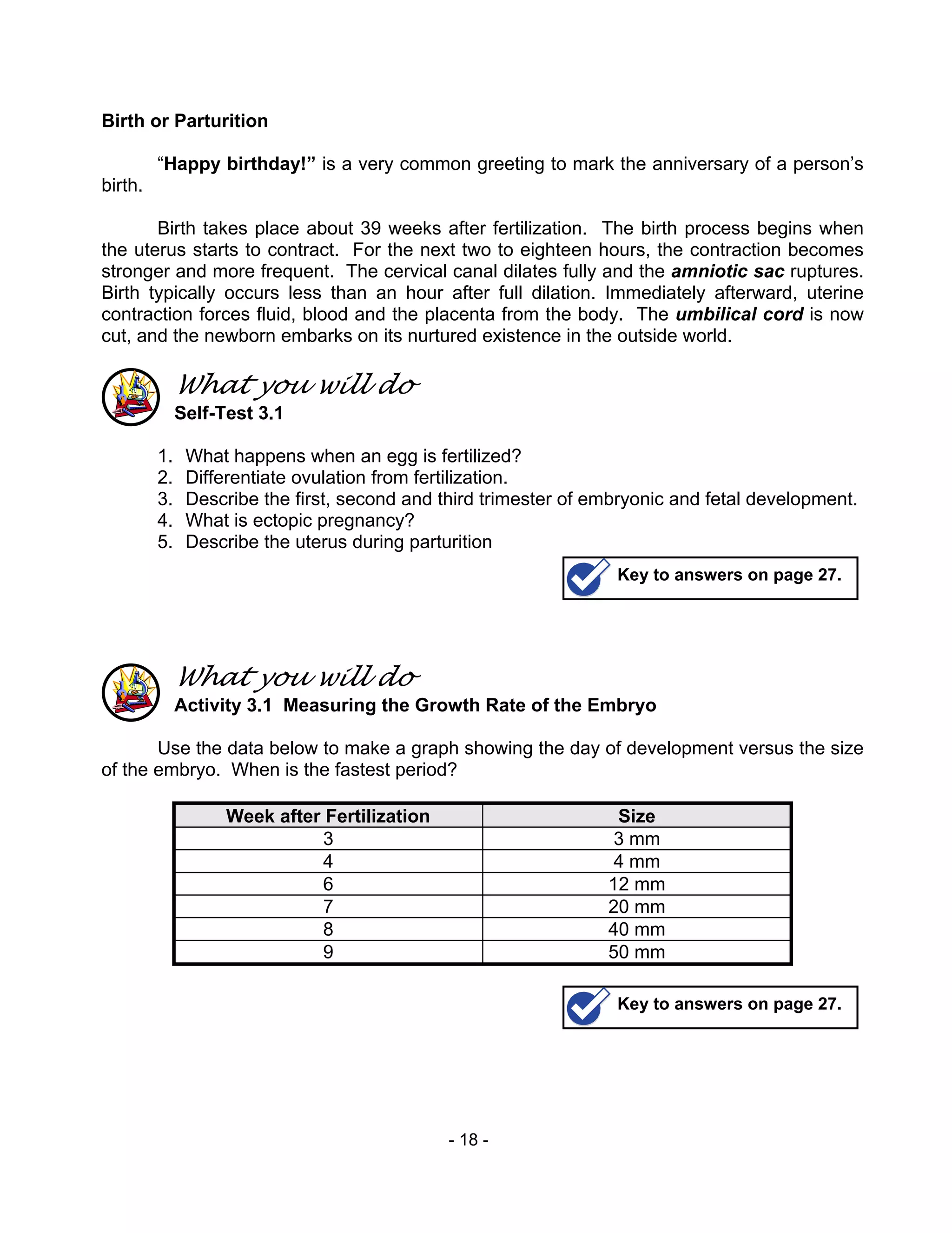 - 18 -
Birth or Parturition
“Happy birthday!” is a very common greeting to mark the anniversary of a person’s
birth.
Birth takes place about 39 weeks after fertilization. The birth process begins when
the uterus starts to contract. For the next two to eighteen hours, the contraction becomes
stronger and more frequent. The cervical canal dilates fully and the amniotic sac ruptures.
Birth typically occurs less than an hour after full dilation. Immediately afterward, uterine
contraction forces fluid, blood and the placenta from the body. The umbilical cord is now
cut, and the newborn embarks on its nurtured existence in the outside world.
What you will do
Self-Test 3.1
1. What happens when an egg is fertilized?
2. Differentiate ovulation from fertilization.
3. Describe the first, second and third trimester of embryonic and fetal development.
4. What is ectopic pregnancy?
5. Describe the uterus during parturition
What you will do
Activity 3.1 Measuring the Growth Rate of the Embryo
Use the data below to make a graph showing the day of development versus the size
of the embryo. When is the fastest period?
Week after Fertilization Size
3 3 mm
4 4 mm
6 12 mm
7 20 mm
8 40 mm
9 50 mm
Key to answers on page 27.
Key to answers on page 27.
 