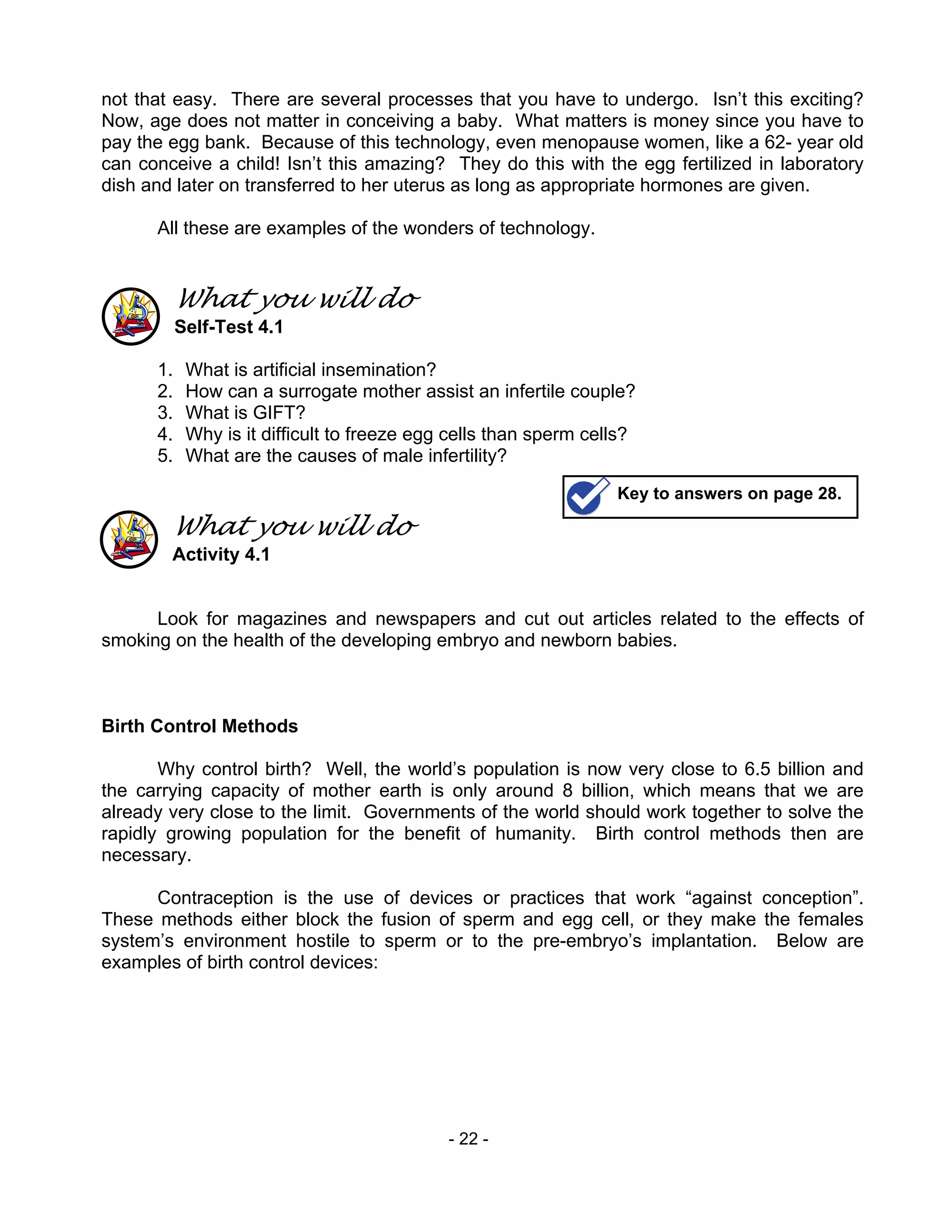 - 22 -
not that easy. There are several processes that you have to undergo. Isn’t this exciting?
Now, age does not matter in conceiving a baby. What matters is money since you have to
pay the egg bank. Because of this technology, even menopause women, like a 62- year old
can conceive a child! Isn’t this amazing? They do this with the egg fertilized in laboratory
dish and later on transferred to her uterus as long as appropriate hormones are given.
All these are examples of the wonders of technology.
What you will do
Self-Test 4.1
1. What is artificial insemination?
2. How can a surrogate mother assist an infertile couple?
3. What is GIFT?
4. Why is it difficult to freeze egg cells than sperm cells?
5. What are the causes of male infertility?
What you will do
Activity 4.1
Look for magazines and newspapers and cut out articles related to the effects of
smoking on the health of the developing embryo and newborn babies.
Birth Control Methods
Why control birth? Well, the world’s population is now very close to 6.5 billion and
the carrying capacity of mother earth is only around 8 billion, which means that we are
already very close to the limit. Governments of the world should work together to solve the
rapidly growing population for the benefit of humanity. Birth control methods then are
necessary.
Contraception is the use of devices or practices that work “against conception”.
These methods either block the fusion of sperm and egg cell, or they make the females
system’s environment hostile to sperm or to the pre-embryo’s implantation. Below are
examples of birth control devices:
Key to answers on page 28.
 