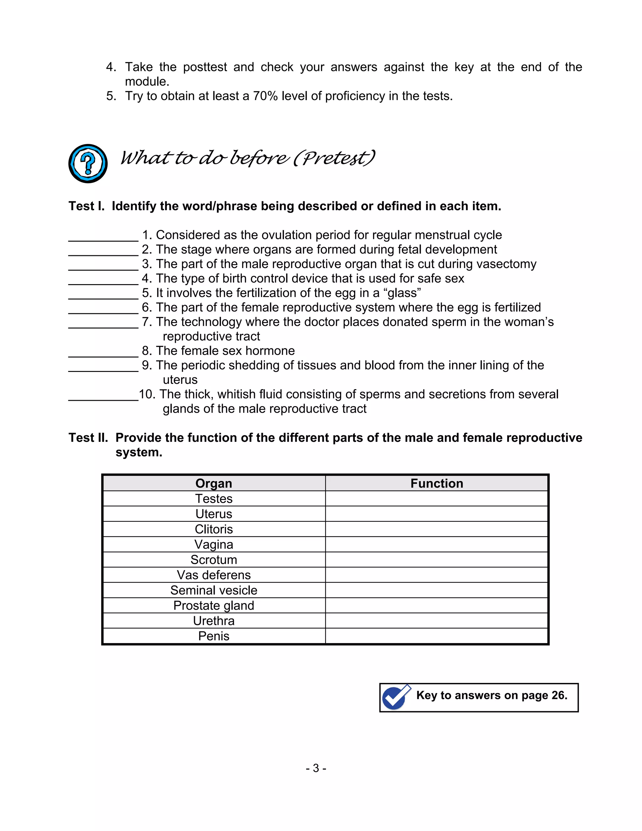 - 3 -
4. Take the posttest and check your answers against the key at the end of the
module.
5. Try to obtain at least a 70% level of proficiency in the tests.
What to do before (Pretest)
Test I. Identify the word/phrase being described or defined in each item.
__________ 1. Considered as the ovulation period for regular menstrual cycle
__________ 2. The stage where organs are formed during fetal development
__________ 3. The part of the male reproductive organ that is cut during vasectomy
__________ 4. The type of birth control device that is used for safe sex
__________ 5. It involves the fertilization of the egg in a “glass”
__________ 6. The part of the female reproductive system where the egg is fertilized
__________ 7. The technology where the doctor places donated sperm in the woman’s
reproductive tract
__________ 8. The female sex hormone
__________ 9. The periodic shedding of tissues and blood from the inner lining of the
uterus
__________10. The thick, whitish fluid consisting of sperms and secretions from several
glands of the male reproductive tract
Test II. Provide the function of the different parts of the male and female reproductive
system.
Organ Function
Testes
Uterus
Clitoris
Vagina
Scrotum
Vas deferens
Seminal vesicle
Prostate gland
Urethra
Penis
Key to answers on page 26.
 