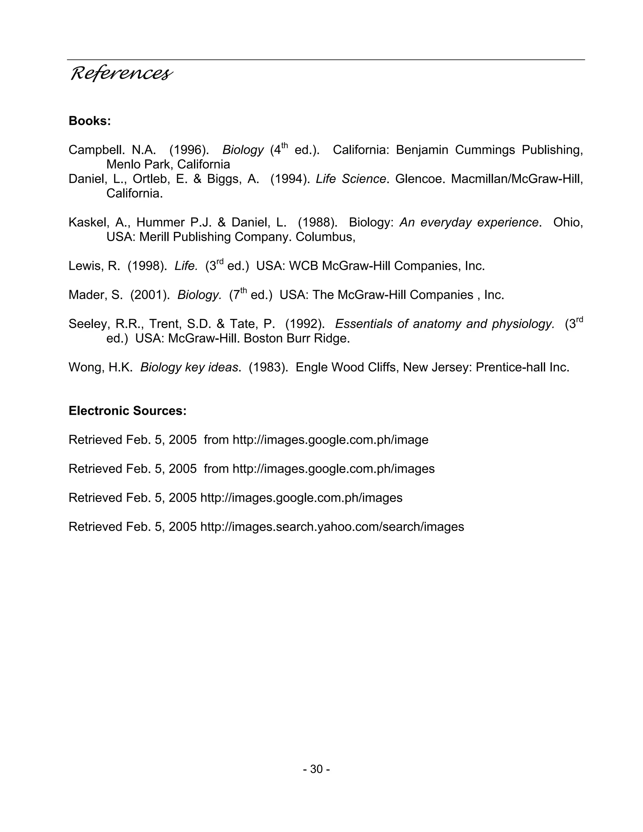 - 30 -
References
Books:
Campbell. N.A. (1996). Biology (4th
ed.). California: Benjamin Cummings Publishing,
Menlo Park, California
Daniel, L., Ortleb, E. & Biggs, A. (1994). Life Science. Glencoe. Macmillan/McGraw-Hill,
California.
Kaskel, A., Hummer P.J. & Daniel, L. (1988). Biology: An everyday experience. Ohio,
USA: Merill Publishing Company. Columbus,
Lewis, R. (1998). Life. (3rd
ed.) USA: WCB McGraw-Hill Companies, Inc.
Mader, S. (2001). Biology. (7th
ed.) USA: The McGraw-Hill Companies , Inc.
Seeley, R.R., Trent, S.D. & Tate, P. (1992). Essentials of anatomy and physiology. (3rd
ed.) USA: McGraw-Hill. Boston Burr Ridge.
Wong, H.K. Biology key ideas. (1983). Engle Wood Cliffs, New Jersey: Prentice-hall Inc.
Electronic Sources:
Retrieved Feb. 5, 2005 from http://images.google.com.ph/image
Retrieved Feb. 5, 2005 from http://images.google.com.ph/images
Retrieved Feb. 5, 2005 http://images.google.com.ph/images
Retrieved Feb. 5, 2005 http://images.search.yahoo.com/search/images
 