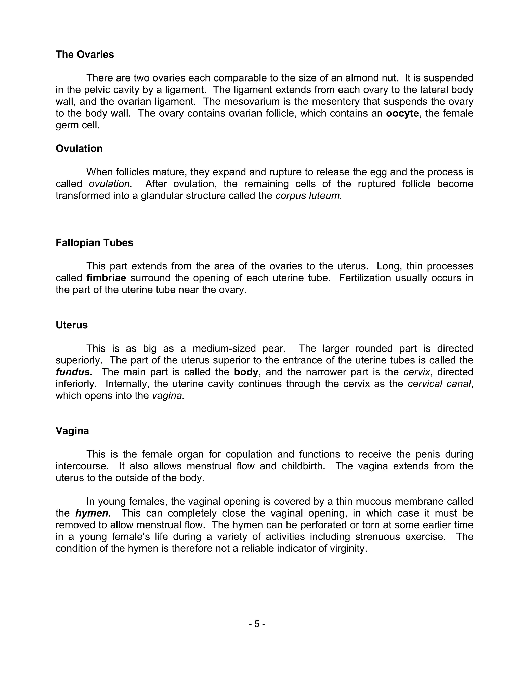 - 5 -
The Ovaries
There are two ovaries each comparable to the size of an almond nut. It is suspended
in the pelvic cavity by a ligament. The ligament extends from each ovary to the lateral body
wall, and the ovarian ligament. The mesovarium is the mesentery that suspends the ovary
to the body wall. The ovary contains ovarian follicle, which contains an oocyte, the female
germ cell.
Ovulation
When follicles mature, they expand and rupture to release the egg and the process is
called ovulation. After ovulation, the remaining cells of the ruptured follicle become
transformed into a glandular structure called the corpus luteum.
Fallopian Tubes
This part extends from the area of the ovaries to the uterus. Long, thin processes
called fimbriae surround the opening of each uterine tube. Fertilization usually occurs in
the part of the uterine tube near the ovary.
Uterus
This is as big as a medium-sized pear. The larger rounded part is directed
superiorly. The part of the uterus superior to the entrance of the uterine tubes is called the
fundus. The main part is called the body, and the narrower part is the cervix, directed
inferiorly. Internally, the uterine cavity continues through the cervix as the cervical canal,
which opens into the vagina.
Vagina
This is the female organ for copulation and functions to receive the penis during
intercourse. It also allows menstrual flow and childbirth. The vagina extends from the
uterus to the outside of the body.
In young females, the vaginal opening is covered by a thin mucous membrane called
the hymen. This can completely close the vaginal opening, in which case it must be
removed to allow menstrual flow. The hymen can be perforated or torn at some earlier time
in a young female’s life during a variety of activities including strenuous exercise. The
condition of the hymen is therefore not a reliable indicator of virginity.
 